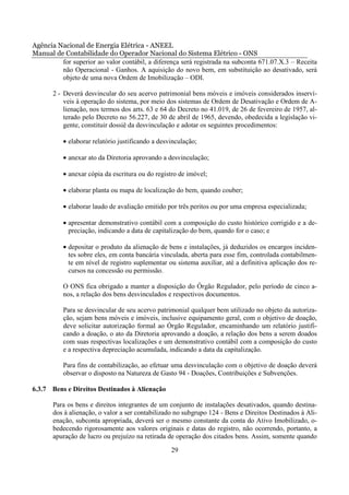 Agência Nacional de Energia Elétrica - ANEEL
Manual de Contabilidade do Operador Nacional do Sistema Elétrico - ONS
         for superior ao valor contábil, a diferença será registrada na subconta 671.07.X.3 – Receita
         não Operacional - Ganhos. A aquisição do novo bem, em substituição ao desativado, será
         objeto de uma nova Ordem de Imobilização – ODI.

       2 - Deverá desvincular do seu acervo patrimonial bens móveis e imóveis considerados inserví-
           veis à operação do sistema, por meio dos sistemas de Ordem de Desativação e Ordem de A-
           lienação, nos termos dos arts. 63 e 64 do Decreto no 41.019, de 26 de fevereiro de 1957, al-
           terado pelo Decreto no 56.227, de 30 de abril de 1965, devendo, obedecida a legislação vi-
           gente, constituir dossiê da desvinculação e adotar os seguintes procedimentos:

          • elaborar relatório justificando a desvinculação;

          • anexar ato da Diretoria aprovando a desvinculação;

          • anexar cópia da escritura ou do registro de imóvel;

          • elaborar planta ou mapa de localização do bem, quando couber;

          • elaborar laudo de avaliação emitido por três peritos ou por uma empresa especializada;

          • apresentar demonstrativo contábil com a composição do custo histórico corrigido e a de-
            preciação, indicando a data de capitalização do bem, quando for o caso; e

          • depositar o produto da alienação de bens e instalações, já deduzidos os encargos inciden-
            tes sobre eles, em conta bancária vinculada, aberta para esse fim, controlada contabilmen-
            te em nível de registro suplementar ou sistema auxiliar, até a definitiva aplicação dos re-
            cursos na concessão ou permissão.

          O ONS fica obrigado a manter a disposição do Órgão Regulador, pelo período de cinco a-
          nos, a relação dos bens desvinculados e respectivos documentos.

          Para se desvincular de seu acervo patrimonial qualquer bem utilizado no objeto da autoriza-
          ção, sejam bens móveis e imóveis, inclusive equipamento geral, com o objetivo de doação,
          deve solicitar autorização formal ao Órgão Regulador, encaminhando um relatório justifi-
          cando a doação, o ato da Diretoria aprovando a doação, a relação dos bens a serem doados
          com suas respectivas localizações e um demonstrativo contábil com a composição do custo
          e a respectiva depreciação acumulada, indicando a data da capitalização.

          Para fins de contabilização, ao efetuar uma desvinculação com o objetivo de doação deverá
          observar o disposto na Natureza de Gasto 94 - Doações, Contribuições e Subvenções.

6.3.7 Bens e Direitos Destinados à Alienação

       Para os bens e direitos integrantes de um conjunto de instalações desativados, quando destina-
       dos à alienação, o valor a ser contabilizado no subgrupo 124 - Bens e Direitos Destinados à Ali-
       enação, subconta apropriada, deverá ser o mesmo constante da conta do Ativo Imobilizado, o-
       bedecendo rigorosamente aos valores originais e datas do registro, não ocorrendo, portanto, a
       apuração de lucro ou prejuízo na retirada de operação dos citados bens. Assim, somente quando

                                                  29
 