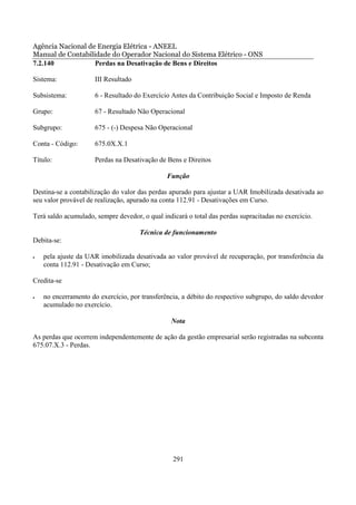 Agência Nacional de Energia Elétrica - ANEEL
Manual de Contabilidade do Operador Nacional do Sistema Elétrico - ONS
7.2.140            Perdas na Desativação de Bens e Direitos

Sistema:              III Resultado

Subsistema:           6 - Resultado do Exercício Antes da Contribuição Social e Imposto de Renda

Grupo:                67 - Resultado Não Operacional

Subgrupo:             675 - (-) Despesa Não Operacional

Conta - Código:       675.0X.X.1

Título:               Perdas na Desativação de Bens e Direitos

                                               Função

Destina-se a contabilização do valor das perdas apurado para ajustar a UAR Imobilizada desativada ao
seu valor provável de realização, apurado na conta 112.91 - Desativações em Curso.

Terá saldo acumulado, sempre devedor, o qual indicará o total das perdas supracitadas no exercício.

                                      Técnica de funcionamento
Debita-se:

•   pela ajuste da UAR imobilizada desativada ao valor provável de recuperação, por transferência da
    conta 112.91 - Desativação em Curso;

Credita-se

•   no encerramento do exercício, por transferência, a débito do respectivo subgrupo, do saldo devedor
    acumulado no exercício.

                                                Nota

As perdas que ocorrem independentemente de ação da gestão empresarial serão registradas na subconta
675.07.X.3 - Perdas.




                                                 291
 