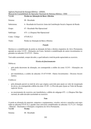 Agência Nacional de Energia Elétrica - ANEEL
Manual de Contabilidade do Operador Nacional do Sistema Elétrico - ONS
7.2.141            Perdas na Alienação de Bens e Direitos

Sistema:              III - Resultado

Subsistema:           6 - Resultado do Exercício Antes da Contribuição Social e Imposto de Renda

Grupo:                67 - Resultado Não Operacional

SubGrupo:             675 - (-) Despesa Não Operacional

Conta - Código:       675.0X.X.2

Título:               Perdas na Alienação de Bens e Direitos

                                                Função

Destina-se a contabilização da perda na alienação de bens e direitos originários do Ativo Permanente,
apurado na conta 112.93 - Alienações em Curso. Incluirá a contabilização de outros investimentos re-
gistrados na subconta 131.07.9.9 – Outros.

Terá saldo acumulado, sempre devedor, o qual indicará o total da perda supracitada no exercício.

                                        Técnica de funcionamento
Debita-se:

•   pela perda decorrente da alienação, em contrapartida a crédito da conta 112.93 - Alienações em
    Curso;

•   por transferência, a crédito da subconta 131.07.9.9.08 - Outros Investimentos - Diversos Investi-
    mentos;

Credita-se:

•   pela alienação parcial ou total do ativo que origina a provisão para ajuste ao valor de recuperação
    de ativos, em contrapartida a débito da conta 121.89 - (-) Provisão para Ajuste ao Valor de Recupe-
    ração de Ativos;

•   no encerramento do exercício, por transferência, a débito do subgrupo 675 - (-) Despesa Não Ope-
    racional, do saldo devedor acumulado no exercício.

                                                 Nota

A perda na alienação de materiais, máquinas e equipamentos, veículos, móveis e utensílios será regis-
trada na subconta 675.07.X.2, quando estes estiverem contabilizados na subconta 112.71.2.4 - Estoque
- Material – Destinados à Alienação e originários do Ativo Permanente.
7.2.142               Perdas

Sistema:              III - Resultado

                                                  292
 