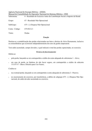 Agência Nacional de Energia Elétrica - ANEEL
Manual de Contabilidade do Operador Nacional do Sistema Elétrico - ONS
Subsistema:        6 - Resultado do Exercício Antes da Contribuição Social e Imposto de Renda

Grupo:                67 - Resultado Não Operacional

SubGrupo:             675 - (-) Despesa Não Operacional

Conta - Código:       675.0X.X.3

Título:               Perdas

                                               Função

Destina-se a contabilização das perdas relacionadas aos bens e direitos do Ativo Permanente, inclusive
as extraordinárias que ocorrerem independentemente dos atos da gestão empresarial.

Terá saldo acumulado, sempre devedor, o qual indicará o total das perdas supracitadas, no exercício.

                                     Técnica de funcionamento
Debita-se:

•   pela perda, lançando-se em contrapartida a crédito da conta adequada do subsistema 1 - Ativo;

•   em caso de perda, na hipótese de não haver seguro, em contrapartida a crédito da subconta
    131.07.9.7 - Bens e Direitos para Uso Futuro;

Credita-se:

•   na eventual perda, lançando-se em contrapartida à conta adequada do subsistema 2 - Passivo;

•   no encerramento do exercício, por transferência, a débito do subgrupo 675 - (-) Despesa Não Ope-
    racional, do saldo devedor acumulado no exercício.




                                                 293
 