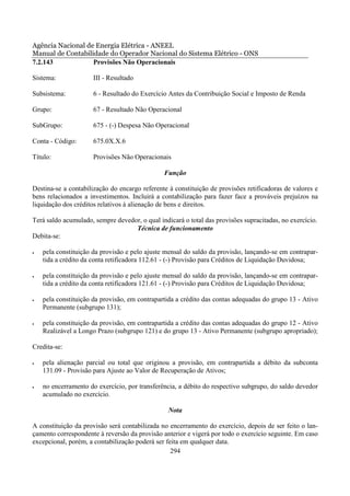 Agência Nacional de Energia Elétrica - ANEEL
Manual de Contabilidade do Operador Nacional do Sistema Elétrico - ONS
7.2.143            Provisões Não Operacionais

Sistema:              III - Resultado

Subsistema:           6 - Resultado do Exercício Antes da Contribuição Social e Imposto de Renda

Grupo:                67 - Resultado Não Operacional

SubGrupo:             675 - (-) Despesa Não Operacional

Conta - Código:       675.0X.X.6

Título:               Provisões Não Operacionais

                                               Função

Destina-se a contabilização do encargo referente à constituição de provisões retificadoras de valores e
bens relacionados a investimentos. Incluirá a contabilização para fazer face a prováveis prejuízos na
liquidação dos créditos relativos à alienação de bens e direitos.

Terá saldo acumulado, sempre devedor, o qual indicará o total das provisões supracitadas, no exercício.
                                   Técnica de funcionamento
Debita-se:

•   pela constituição da provisão e pelo ajuste mensal do saldo da provisão, lançando-se em contrapar-
    tida a crédito da conta retificadora 112.61 - (-) Provisão para Créditos de Liquidação Duvidosa;

•   pela constituição da provisão e pelo ajuste mensal do saldo da provisão, lançando-se em contrapar-
    tida a crédito da conta retificadora 121.61 - (-) Provisão para Créditos de Liquidação Duvidosa;

•   pela constituição da provisão, em contrapartida a crédito das contas adequadas do grupo 13 - Ativo
    Permanente (subgrupo 131);

•   pela constituição da provisão, em contrapartida a crédito das contas adequadas do grupo 12 - Ativo
    Realizável a Longo Prazo (subgrupo 121) e do grupo 13 - Ativo Permanente (subgrupo apropriado);

Credita-se:

•   pela alienação parcial ou total que originou a provisão, em contrapartida a débito da subconta
    131.09 - Provisão para Ajuste ao Valor de Recuperação de Ativos;

•   no encerramento do exercício, por transferência, a débito do respectivo subgrupo, do saldo devedor
    acumulado no exercício.

                                                 Nota

A constituição da provisão será contabilizada no encerramento do exercício, depois de ser feito o lan-
çamento correspondente à reversão da provisão anterior e vigerá por todo o exercício seguinte. Em caso
excepcional, porém, a contabilização poderá ser feita em qualquer data.
                                                  294
 