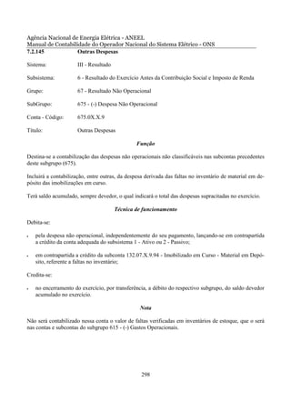 Agência Nacional de Energia Elétrica - ANEEL
Manual de Contabilidade do Operador Nacional do Sistema Elétrico - ONS
7.2.145            Outras Despesas

Sistema:              III - Resultado

Subsistema:           6 - Resultado do Exercício Antes da Contribuição Social e Imposto de Renda

Grupo:                67 - Resultado Não Operacional

SubGrupo:             675 - (-) Despesa Não Operacional

Conta - Código:       675.0X.X.9

Título:               Outras Despesas

                                                Função

Destina-se a contabilização das despesas não operacionais não classificáveis nas subcontas precedentes
deste subgrupo (675).

Incluirá a contabilização, entre outras, da despesa derivada das faltas no inventário de material em de-
pósito das imobilizações em curso.

Terá saldo acumulado, sempre devedor, o qual indicará o total das despesas supracitadas no exercício.

                                        Técnica de funcionamento

Debita-se:

•   pela despesa não operacional, independentemente do seu pagamento, lançando-se em contrapartida
    a crédito da conta adequada do subsistema 1 - Ativo ou 2 - Passivo;

•   em contrapartida a crédito da subconta 132.07.X.9.94 - Imobilizado em Curso - Material em Depó-
    sito, referente a faltas no inventário;

Credita-se:

•   no encerramento do exercício, por transferência, a débito do respectivo subgrupo, do saldo devedor
    acumulado no exercício.

                                                 Nota

Não será contabilizado nessa conta o valor de faltas verificadas em inventários de estoque, que o será
nas contas e subcontas do subgrupo 615 - (-) Gastos Operacionais.




                                                  298
 