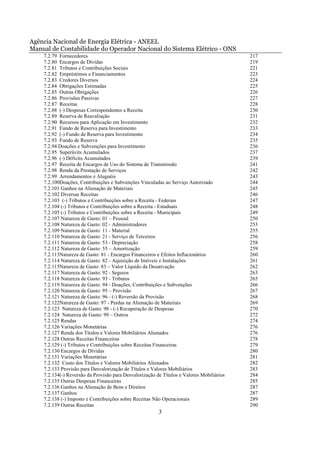 Agência Nacional de Energia Elétrica - ANEEL
Manual de Contabilidade do Operador Nacional do Sistema Elétrico - ONS
    7.2.79 Fornecedores                                                                    217
    7.2.80 Encargos de Dívidas                                                             219
    7.2.81 Tributos e Contribuições Sociais                                                221
    7.2.82 Empréstimos e Financiamentos                                                    223
    7.2.83 Credores Diversos                                                               224
    7.2.84 Obrigações Estimadas                                                            225
    7.2.85 Outras Obrigações                                                               226
    7.2.86 Provisões Passivas                                                              227
    7.2.87 Receitas                                                                        228
    7.2.88 (-) Despesas Correspondentes a Receita                                          230
    7.2.89 Reserva de Reavaliação                                                          231
    7.2.90 Recursos para Aplicação em Investimento                                         232
    7.2.91 Fundo de Reserva para Investimento                                              233
    7.2.92 (-) Fundo de Reserva para Investimento                                          234
    7.2.93 Fundo de Reserva                                                                235
    7.2.94 Doações e Subvenções para Investimento                                          236
    7.2.95 Superávits Acumulados                                                           237
    7.2.96 (-) Déficits Acumulados                                                         239
    7.2.97 Receita de Encargos de Uso do Sistema de Transmissão                            241
    7.2.98 Renda da Prestação de Serviços                                                  242
    7.2.99 Arrendamentos e Aluguéis                                                        243
    7.2.100Doações, Contribuições e Subvenções Vinculadas ao Serviço Autorizado            244
    7.2.101 Ganhos na Alienação de Materiais                                               245
    7.2.102 Diversas Receitas                                                              246
    7.2.103 (-) Tributos e Contribuições sobre a Receita - Federais                        247
    7.2.104 (-) Tributos e Contribuições sobre a Receita - Estaduais                       248
    7.2.105 (-) Tributos e Contribuições sobre a Receita - Municipais                      249
    7.2.107 Natureza de Gasto: 01 – Pessoal                                                250
    7.2.108 Natureza de Gasto: 02 - Administradores                                        253
    7.2.109 Natureza de Gasto: 11 - Material                                               255
    7.2.110 Natureza de Gasto: 21 - Serviço de Terceiros                                   256
    7.2.111 Natureza de Gasto: 53 - Depreciação                                            258
    7.2.112 Natureza de Gasto: 55 – Amortização                                            259
    7.2.113Natureza de Gasto: 81 - Encargos Financeiros e Efeitos Inflacionários           260
    7.2.114 Natureza de Gasto: 82 - Aquisição de Imóveis e Instalações                     261
    7.2.115Natureza de Gasto: 83 – Valor Líquido da Desativação                            262
    7.2.117 Natureza de Gasto: 92 - Seguros                                                263
    7.2.118 Natureza de Gasto: 93 - Tributos                                               265
    7.2.119 Natureza de Gasto: 94 - Doações, Contribuições e Subvenções                    266
    7.2.120 Natureza de Gasto: 95 – Provisão                                               267
    7.2.121 Natureza de Gasto: 96 - (-) Reversão da Provisão                               268
    7.2.122Natureza de Gasto: 97 - Perdas na Alienação de Materiais                        269
    7.2.123 Natureza de Gasto: 98 - (-) Recuperação de Despesas                            270
    7.2.124 Natureza de Gasto: 99 – Outros                                                 272
    7.2.125 Rendas                                                                         274
    7.2.126 Variações Monetárias                                                           276
    7.2.127 Renda dos Títulos e Valores Mobiliários Alienados                              276
    7.2.128 Outras Receitas Financeiras                                                    278
    7.2.129 (-) Tributos e Contribuições sobre Receitas Financeiras                        279
    7.2.130 Encargos de Dívidas                                                            280
    7.2.131 Variações Monetárias                                                           281
    7.2.132 Custo dos Títulos e Valores Mobiliários Alienados                              282
    7.2.133 Provisão para Desvalorização de Títulos e Valores Mobiliários                  283
    7.2.134(-) Reversão da Provisão para Desvalorização de Títulos e Valores Mobiliários   284
    7.2.135 Outras Despesas Financeiras                                                    285
    7.2.136 Ganhos na Alienação de Bens e Direitos                                         287
    7.2.137 Ganhos                                                                         287
    7.2.138 (-) Imposto e Contribuições sobre Receitas Não Operacionais                    289
    7.2.139 Outras Receitas                                                                290
                                                         3
 