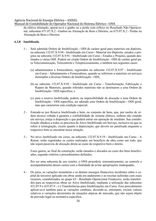 Agência Nacional de Energia Elétrica - ANEEL
Manual de Contabilidade do Operador Nacional do Sistema Elétrico - ONS
      da efetiva alienação, apurar-se-á o ganho ou a perda com reflexo no Resultado Não Operacio-
      nal, subcontas 671.07.X.2 - Ganhos na Alienação de Bens e Direitos, ou 675.07.X.2 - Perdas na
      Alienação de Bens e Direitos.

6.3.8 Imobilizado

       1-   Será admitida Ordem de Imobilização - ODI de caráter geral para materiais em depósito,
            na subconta 132.07.X.9.94 - Imobilizado em Curso - Material em Depósito, estudos e pro-
            jetos na subconta 132.07.X.9.91 - Imobilizado em Curso - Estudos e Projetos, quando des-
            tinados a várias ODI. Poderá ser criada Ordem de Imobilização - ODI de caráter geral pa-
            ra Telecomunicação, Telecontrole e Teleprocessamento, e também nos seguintes casos:

            (a) adiantamentos a fornecedores, registrados na subconta 132.07.X.9.97 - Imobilizado
                em Curso - Adiantamento a Fornecedores, quando se referirem a materiais ou serviços
                destinados a diversas Ordens de Imobilização - ODI;

            (b) na subconta 132.07.X.9.92 - Imobilizado em Curso - Transformação, Fabricação e
                Reparo de Materiais, quando referidos materiais não se destinarem a uma Ordem de
                Imobilização - ODI específica; e

            (c) para a reserva imobilizada, poderá, na impossibilidade de alocação a uma Ordem de
                Imobilização - ODI específica, ser adotada uma Ordem de Imobilização - ODI geral,
                mas que caracterize esta condição especial.

       2-   Entende-se por Reserva Imobilizada o bem, ou conjunto de bens, que, por razões de or-
            dem técnica voltada à garantia e confiabilidade do sistema elétrico, embora não estando
            em serviço, esteja à disposição e que poderá entrar em operação de imediato. Sua contabi-
            lização obedece a todos os preceitos do Ativo Imobilizado em Serviço, inclusive no que se
            refere à reintegração, exceto quanto à depreciação, que deverá ser paralisada enquanto o
            respectivo bem se encontrar nessa situação.

       3-   No ativo imobilizado em curso, na subconta 132.07.X.9.19 - Imobilizado em Curso - A
            Ratear, serão registrados os custos realizados em benefício da obra como um todo, que
            não sejam passíveis de alocação direta ao custo do respectivo bem e direito.

            Esses gastos, ao final da construção, serão rateados e alocados ao custo dos bens benefici-
            ados, segundo critérios e procedimentos definidos.

            Por ser uma subconta de uso restrito, o ONS procederá, sistematicamente, ao controle e
            acompanhamento desses custos com a finalidade de evitar apropriações inadequadas.

       4-   Os juros, as variações monetárias e os demais encargos financeiros incidentes sobre o ca-
            pital de terceiros aplicado em obras ainda em andamento e as receitas auferidas com esses
            recursos, contabilizados no grupo 63 - Resultado Operacional Financeiro, serão transferi-
            dos para as respectivas obras no Ativo Imobilizado, mediante a utilização das subcontas
            631.07.9 e 635.07.9 - (-) Transferências para Imobilizações em Curso. Esse procedimento
            aplicar-se-á também para as variações cambiais, devendo-se, entretanto, excluir valores
            relativos a variações decorrentes de situações atípicas de mercado, que não sejam objeto
            de previsão legal ou normativa específica.
                                                  30
 