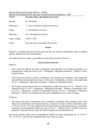 Agência Nacional de Energia Elétrica - ANEEL
Manual de Contabilidade do Operador Nacional do Sistema Elétrico - ONS
7.2.147            Provisões sobre o Resultado do Exercício

Sistema:              III - Resultado

Subsistema:           7 - Lucro ou Prejuízo Líquido do Exercício

Grupo:                71 - Resultado do Exercício

SubGrupo:             710 - Resultado do Exercício

Conta - Código:       710.07.1.2.0X

Título:               Provisões sobre o Resultado do Exercício

                                                Função

Destina-se a contabilização das provisões para fazer face aos tributos e contribuições sobre o resultado
apurado, ajustado nos termos da legislação.

Terá saldo devedor ou credor, o qual indicará o total das provisões do exercício.

                                        Técnica de funcionamento
Debita-se:

•   pelos valores do imposto de renda e contribuição social apurados (ou estimados), lançando-se em
    contrapartida a crédito da conta 211.81.1 - Obrigações - Obrigações Estimadas - Tributos e Contri-
    buições Sociais;

•   pelos valores do imposto de renda e contribuição social apurados (ou estimados), cujos pagamento
    serão diferidos para períodos-base futuros. Terão como contrapartida, o crédito à conta supracitada
    221.81.1 - Obrigações - Obrigações Estimadas - Tributos e Contribuições Sociais

•   por eventuais ajustes das provisões em contrapartida a crédito das contas 211.31 - Tributos e Con-
    tribuições Sociais, 211.81.1 - Obrigações - Obrigações Estimadas - Tributos e Contribuições Soci-
    ais, 221.31 - Obrigações - Tributos e Contribuições Sociais e 221.81.1 - Obrigações - Obrigações
    Estimadas - Tributos e Contribuições Sociais, para compatibilizar com o valor a ser pago.

Credita-se:

•   pelo imposto de renda e contribuição social a compensar, calculados sobre o prejuízo fiscal e base
    relativas de contribuição social respectivamente, a compensar e demais créditos controlados na par-
    te "B" do LALUR - Livro de Apuração do Lucro Real, desde que haja garantia de suas realizações,
    lançando-se em contrapartida a débito da conta 121.99.8.1 – Créditos Fiscais - Créditos Fiscais Re-
    cuperáveis - Prejuízos Fiscais e Base de Cálculo Negativa de Contribuição Social;

por eventuais ajustes da provisão em contrapartida a débito das contas supracitadas 211.31, 211.81.1,
221.31 e 221.81.1, para fins de compatibilização com o valor a ser pago.


                                                    300
 