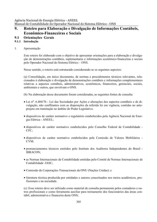 Agência Nacional de Energia Elétrica - ANEEL
Manual de Contabilidade do Operador Nacional do Sistema Elétrico - ONS
9.    Roteiro para Elaboração e Divulgação de Informações Contábeis,
      Econômico-Financeiras e Sociais
9.1   Orientações Gerais
9.1.1 Introdução

1.    Apresentação

      Este roteiro foi elaborado com o objetivo de apresentar orientações para a elaboração e divulga-
      ção de demonstrações contábeis, suplementares e informações econômico-financeiras e sociais
      pelo Operador Nacional do Sistema Elétrico – ONS.

      Nesse sentido, o roteiro está estruturado considerando-se os seguintes aspectos:

      (a) Consolidação, em único documento, de normas e procedimentos técnicos relevantes, rela-
      cionados à elaboração e divulgação de demonstrações contábeis e informações complementares
      relativas a aspectos contábeis, administrativos, econômicos, financeiros, gerenciais, sociais,
      ambientais e outros, que envolvam o ONS.

      (b) Na elaboração desse documento foram consideradas, as seguintes fontes de consulta:

      • Lei no. 6.404/76 - Lei das Sociedades por Ações e alterações dos aspectos contábeis e de di-
        vulgação, não conflitantes com as disposições da referida lei em vigência, contidas no ante-
        projeto em tramitação no âmbito do Poder Legislativo.

      • dispositivos de caráter normativo e regulatório estabelecidos pela Agência Nacional de Ener-
        gia Elétrica - ANEEL;

      • dispositivos de caráter normativo estabelecidos pelo Conselho Federal de Contabilidade -
        CFC;

      • dispositivos de caráter normativo estabelecidos pela Comissão de Valores Mobiliários -
        CVM;

      • pronunciamentos técnicos emitidos pelo Instituto dos Auditores Independentes do Brasil -
        IBRACON;

      • as Normas Internacionais de Contabilidade emitidas pelo Comitê de Normas Internacionais de
        Contabilidade -IASC;

      • Comissão de Corporações Transacionais da ONU (Nações Unidas); e

      • literatura técnica produzida por entidades e autores conceituados nos meios acadêmicos, pro-
        fissionais e na sociedade.

      (c) Esse roteiro deve ser utilizado como material de consulta permanente pelos contadores e ou-
      tros profissionais e como ferramenta auxiliar para treinamento dos funcionários das áreas con-
      tábil, administrativa e financeira deste ONS;

                                                305
 