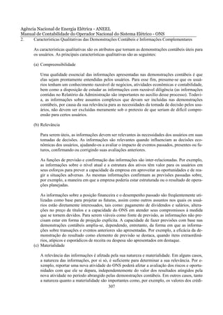 Agência Nacional de Energia Elétrica - ANEEL
Manual de Contabilidade do Operador Nacional do Sistema Elétrico - ONS
2.    Características Qualitativas das Demonstrações Contábeis e Informações Complementares

      As características qualitativas são os atributos que tornam as demonstrações contábeis úteis para
      os usuários. As principais características qualitativas são as seguintes:

      (a) Compreensibilidade

          Uma qualidade essencial das informações apresentadas nas demonstrações contábeis é que
          elas sejam prontamente entendidas pelos usuários. Para esse fim, presume-se que os usuá-
          rios tenham um conhecimento razoável de negócios, atividades econômicas e contabilidade,
          bem como a disposição de estudar as informações com razoável diligência (as informações
          contidas no Relatório da Administração são importantes no auxílio desse processo). Todavi-
          a, as informações sobre assuntos complexos que devam ser incluídas nas demonstrações
          contábeis, por causa da sua relevância para as necessidades da tomada de decisão pelos usu-
          ários, não devem ser excluídas meramente sob o pretexto de que seriam de difícil compre-
          ensão para certos usuários.

      (b) Relevância

          Para serem úteis, as informações devem ser relevantes às necessidades dos usuários em suas
          tomadas de decisões. As informações são relevantes quando influenciam as decisões eco-
          nômicas dos usuários, ajudando-os a avaliar o impacto de eventos passados, presentes ou fu-
          turos, confirmando ou corrigindo suas avaliações anteriores.

          As funções de previsão e confirmação das informações são inter-relacionadas. Por exemplo,
          as informações sobre o nível atual e a estrutura dos ativos têm valor para os usuários em
          seus esforços para prever a capacidade da empresa em aproveitar as oportunidades e de rea-
          gir a situações adversas. As mesmas informações confirmam as previsões passadas sobre,
          por exemplo, a maneira em que a empresa poderia estar estruturada ou o resultado de opera-
          ções planejadas.

          As informações sobre a posição financeira e o desempenho passado são freqüentemente uti-
          lizadas como base para projetar as futuras, assim como outros assuntos nos quais os usuá-
          rios estão diretamente interessados, tais como: pagamento de dividendos e salários, altera-
          ções no preço de títulos e a capacidade do ONS em atender seus compromissos à medida
          que se tornem devidos. Para serem viáveis como fonte de previsão, as informações não pre-
          cisam estar em forma de projeção explícita. A capacidade de fazer previsões com base nas
          demonstrações contábeis amplia-se, dependendo, entretanto, da forma em que as informa-
          ções sobre transações e eventos anteriores são apresentadas. Por exemplo, a eficácia da de-
          monstração do resultado como elemento de previsão se destaca, quando itens extraordiná-
          rios, atípicos e esporádicos de receita ou despesa são apresentados em destaque.
      (c) Materialidade

          A relevância das informações é afetada pela sua natureza e materialidade. Em alguns casos,
          a natureza das informações, por si só, é suficiente para determinar a sua relevância. Por e-
          xemplo, reportar uma nova atividade do ONS poderá afetar a avaliação dos riscos e oportu-
          nidades com que ele se depara, independentemente do valor dos resultados atingidos pela
          nova atividade no período abrangido pelas demonstrações contábeis. Em outros casos, tanto
          a natureza quanto a materialidade são importantes como, por exemplo, os valores dos crédi-
                                                307
 