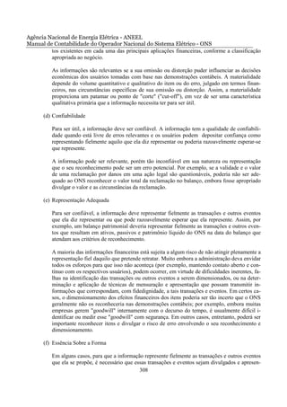 Agência Nacional de Energia Elétrica - ANEEL
Manual de Contabilidade do Operador Nacional do Sistema Elétrico - ONS
         tos existentes em cada uma das principais aplicações financeiras, conforme a classificação
         apropriada ao negócio.

          As informações são relevantes se a sua omissão ou distorção puder influenciar as decisões
          econômicas dos usuários tomadas com base nas demonstrações contábeis. A materialidade
          depende do volume quantitativo e qualitativo do item ou do erro, julgado em termos finan-
          ceiros, nas circunstâncias específicas de sua omissão ou distorção. Assim, a materialidade
          proporciona um patamar ou ponto de "corte" ("cut-off"), em vez de ser uma característica
          qualitativa primária que a informação necessita ter para ser útil.

       (d) Confiabilidade

          Para ser útil, a informação deve ser confiável. A informação tem a qualidade de confiabili-
          dade quando está livre de erros relevantes e os usuários podem depositar confiança como
          representando fielmente aquilo que ela diz representar ou poderia razoavelmente esperar-se
          que represente.

          A informação pode ser relevante, porém tão inconfiável em sua natureza ou representação
          que o seu reconhecimento pode ser um erro potencial. Por exemplo, se a validade e o valor
          de uma reclamação por danos em uma ação legal são questionáveis, poderia não ser ade-
          quado ao ONS reconhecer o valor total da reclamação no balanço, embora fosse apropriado
          divulgar o valor e as circunstâncias da reclamação.

       (e) Representação Adequada

          Para ser confiável, a informação deve representar fielmente as transações e outros eventos
          que ela diz representar ou que pode razoavelmente esperar que ela represente. Assim, por
          exemplo, um balanço patrimonial deveria representar fielmente as transações e outros even-
          tos que resultam em ativos, passivos e patrimônio líquido do ONS na data do balanço que
          atendam aos critérios de reconhecimento.

          A maioria das informações financeiras está sujeita a algum risco de não atingir plenamente a
          representação fiel daquilo que pretende retratar. Muito embora a administração deva envidar
          todos os esforços para que isso não aconteça (por exemplo, mantendo contato aberto e con-
          tínuo com os respectivos usuários), podem ocorrer, em virtude de dificuldades inerentes, fa-
          lhas na identificação das transações ou outros eventos a serem dimensionados, ou na deter-
          minação e aplicação de técnicas de mensuração e apresentação que possam transmitir in-
          formações que correspondam, com fidedignidade, a tais transações e eventos. Em certos ca-
          sos, o dimensionamento dos efeitos financeiros dos itens poderia ser tão incerto que o ONS
          geralmente não os reconheceria nas demonstrações contábeis; por exemplo, embora muitas
          empresas gerem "goodwill" internamente com o decurso do tempo, é usualmente difícil i-
          dentificar ou medir esse "goodwill" com segurança. Em outros casos, entretanto, poderá ser
          importante reconhecer itens e divulgar o risco de erro envolvendo o seu reconhecimento e
          dimensionamento.

       (f) Essência Sobre a Forma

          Em alguns casos, para que a informação represente fielmente as transações e outros eventos
          que ela se propõe, é necessário que essas transações e eventos sejam divulgados e apresen-
                                                308
 
