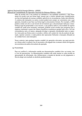 Agência Nacional de Energia Elétrica - ANEEL
Manual de Contabilidade do Operador Nacional do Sistema Elétrico - ONS
         tados de acordo com a sua essência ou substância e sua realidade econômica, e não mera-
         mente de acordo com sua forma legal, mesmo que o critério adotado para contabilização,
         em face da legislação de normas contábeis aplicáveis às circunstâncias, tenha sido diferente.
         A essência das transações ou outros eventos poderá nem sempre ser consistente com o que
         aparenta, tomando-se por base sua forma legal ou documentos formais. Por exemplo, o ONS
         poderia vender um ativo a um terceiro de tal maneira que a documentação indicasse a trans-
         ferência legal da propriedade a esse terceiro, o que poderia indicar a necessidade de registro
         contábil da venda nesse momento; entretanto, poderão existir acordos que assegurem que a
         empresa continuará a gozar dos futuros benefícios econômicos gerados pelo ativo. Em tais
         circunstâncias seria, ao menos, adequado divulgar a operação considerando tanto os aspec-
         tos vistos pela sua forma como os acordos e efeitos sob o ponto de vista da essência da ope-
         ração; reportar somente a venda poderia não representar fielmente a transação efetuada (se
         na verdade houve uma transação).

           Nesse contexto, para qualquer registro contábil, de operações relevantes, nas quais prevale-
           ça a forma sobre a essência, faz-se necessária a divulgação dos eventuais efeitos divergentes
           em ocorrência da análise da essência da operação.

       (g) Neutralidade

           Para ser confiável, a informação contida nas demonstrações contábeis deve ser neutra, isto
           é, livre de preconceitos. As demonstrações contábeis não serão neutras se, pela escolha ou
           apresentação da informação, elas influenciarem a tomada de decisão ou um julgamento a
           fim de atingir um resultado ou desfecho predeterminado.




                                                 309
 
