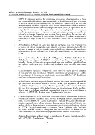 Agência Nacional de Energia Elétrica - ANEEL
Manual de Contabilidade do Operador Nacional do Sistema Elétrico - ONS

           O ONS deverá manter controle dos contratos de empréstimos e financiamentos, de forma
           que permita a identificação dos recursos destinados ao Imobilizado em Curso, segregando
           as parcelas correspondentes às obras ainda em andamento e as parcelas já em operação.
           Atenção especial deverá ser dispensada a esse assunto no sentido de identificar o momen-
           to da aplicação dos recursos captados às respectivas obras, ou seja, a capitalização dos en-
           cargos deverá considerar aqueles representativos dos recursos já aplicados as obras, sendo
           aqueles que eventualmente se referem a encargos de parcelas dos recursos mantidos em
           caixa e/ou aplicações financeiras para alocação futura, ao resultado do exercício. Ade-
           mais, os encargos financeiros de que trata essa instrução não deverão ser apropriados ao
           custo das obras no período de sua eventual paralisação e de alocação de custos retardatá-
           rios.

      5-   A transferência da Ordem em Curso para Bens em Serviço de cada obra deverá ser feita
           no mês de sua entrada em operação ou, no máximo, no segundo mês subseqüente. Os bens
           retirados de serviço deverão ser baixados e/ou transferidos, no máximo, até o segundo mês
           subseqüente ao de sua efetiva retirada de operação ou subseqüente ao encerramento da
           ODD.

      6-   O custo de Unidade de Adição e Retirada - UAR, por meio da Ordem de Imobilização -
           ODI, debitado na subconta 132.07.X.9.92 - Imobilizado em Curso - Transformação, Fa-
           bricação e Reparo de Materiais, será determinado com base no último custo identificado
           nos registros contábeis do respectivo bem, adicionado dos gastos incorridos na recupera-
           ção.

      7-   Os adiantamentos efetuados a fornecedores, assim como dos valores relativos à abertura
           de carta de crédito para importações, referentes a materiais e serviços destinados a Ordens
           de Imobilização - ODI, devem ser contabilizados na subconta 132.07.X.9.97 - Imobilizado
           em Curso - Adiantamentos a Fornecedores.

      8-   As benfeitorias realizadas em propriedades de terceiros, locadas ou arrendadas pelo ONS,
           que constituírem Unidade de Adição e Retirada - UAR, serão registradas na subconta
           132.07.X.9 - Imobilizado em Curso, subcontas apropriadas, tendo o mesmo tratamento
           dos bens de propriedade do ONS. As benfeitorias que não constituírem UAR e que bene-
           ficiarão todo o período de locação da propriedade de terceiros serão contabilizadas na
           subconta 133.07.X.X.02 – Benfeitorias em Propriedades de Terceiros.

      9-   Os bens integrantes do Ativo Imobilizado que forem alugados ou arrendados a terceiros,
           devendo para tanto ter sido obtida prévia anuência do Órgão Regulador, serão transferidos
           para a subconta 131.06.9.1 - Outros Investimentos - Bens de Renda, nas subcontas apro-
           priadas, respeitando-se os valores originais e datas de registro do ativo imobilizado, man-
           tendo o cálculo da depreciação com as mesmas taxas anteriores, contabilizado na subconta
           615.07.X.9 - Outras Despesas, com a Natureza de Gastos 53 - Depreciação. Quando do
           seu retorno ao ONS, estes serão reintegrados ao Ativo Imobilizado em Serviço pelo seu
           valor contábil residual, devidamente segregado entre custo histórico e depreciação.

           A receita decorrente da renda do aluguel ou arrendamento deverá ser creditada na subcon-
           ta 611.07.X.9.13 - Arrendamentos e Aluguéis.

                                                 31
 