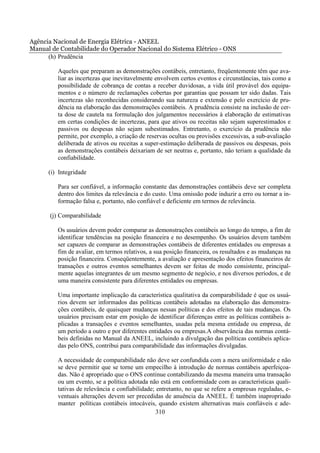 Agência Nacional de Energia Elétrica - ANEEL
Manual de Contabilidade do Operador Nacional do Sistema Elétrico - ONS
      (h) Prudência

         Aqueles que preparam as demonstrações contábeis, entretanto, freqüentemente têm que ava-
         liar as incertezas que inevitavelmente envolvem certos eventos e circunstâncias, tais como a
         possibilidade de cobrança de contas a receber duvidosas, a vida útil provável dos equipa-
         mentos e o número de reclamações cobertas por garantias que possam ter sido dadas. Tais
         incertezas são reconhecidas considerando sua natureza e extensão e pelo exercício de pru-
         dência na elaboração das demonstrações contábeis. A prudência consiste na inclusão de cer-
         ta dose de cautela na formulação dos julgamentos necessários à elaboração de estimativas
         em certas condições de incertezas, para que ativos ou receitas não sejam superestimados e
         passivos ou despesas não sejam subestimados. Entretanto, o exercício da prudência não
         permite, por exemplo, a criação de reservas ocultas ou provisões excessivas, a sub-avaliação
         deliberada de ativos ou receitas a super-estimação deliberada de passivos ou despesas, pois
         as demonstrações contábeis deixariam de ser neutras e, portanto, não teriam a qualidade da
         confiabilidade.

      (i) Integridade

         Para ser confiável, a informação constante das demonstrações contábeis deve ser completa
         dentro dos limites da relevância e do custo. Uma omissão pode induzir a erro ou tornar a in-
         formação falsa e, portanto, não confiável e deficiente em termos de relevância.

      (j) Comparabilidade

         Os usuários devem poder comparar as demonstrações contábeis ao longo do tempo, a fim de
         identificar tendências na posição financeira e no desempenho. Os usuários devem também
         ser capazes de comparar as demonstrações contábeis de diferentes entidades ou empresas a
         fim de avaliar, em termos relativos, a sua posição financeira, os resultados e as mudanças na
         posição financeira. Conseqüentemente, a avaliação e apresentação dos efeitos financeiros de
         transações e outros eventos semelhantes devem ser feitas de modo consistente, principal-
         mente aquelas integrantes de um mesmo segmento de negócio, e nos diversos períodos, e de
         uma maneira consistente para diferentes entidades ou empresas.

         Uma importante implicação da característica qualitativa da comparabilidade é que os usuá-
         rios devem ser informados das políticas contábeis adotadas na elaboração das demonstra-
         ções contábeis, de quaisquer mudanças nessas políticas e dos efeitos de tais mudanças. Os
         usuários precisam estar em posição de identificar diferenças entre as políticas contábeis a-
         plicadas a transações e eventos semelhantes, usadas pela mesma entidade ou empresa, de
         um período a outro e por diferentes entidades ou empresas.A observância das normas contá-
         beis definidas no Manual da ANEEL, incluindo a divulgação das políticas contábeis aplica-
         das pelo ONS, contribui para comparabilidade das informações divulgadas.

         A necessidade de comparabilidade não deve ser confundida com a mera uniformidade e não
         se deve permitir que se torne um empecilho à introdução de normas contábeis aperfeiçoa-
         das. Não é apropriado que o ONS continue contabilizando da mesma maneira uma transação
         ou um evento, se a política adotada não está em conformidade com as características quali-
         tativas de relevância e confiabilidade; entretanto, no que se refere a empresas reguladas, e-
         ventuais alterações devem ser precedidas de anuência da ANEEL. É também inapropriado
         manter políticas contábeis intocáveis, quando existem alternativas mais confiáveis e ade-
                                                 310
 