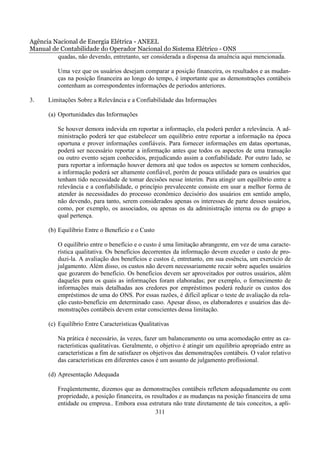 Agência Nacional de Energia Elétrica - ANEEL
Manual de Contabilidade do Operador Nacional do Sistema Elétrico - ONS
         quadas, não devendo, entretanto, ser considerada a dispensa da anuência aqui mencionada.

          Uma vez que os usuários desejam comparar a posição financeira, os resultados e as mudan-
          ças na posição financeira ao longo do tempo, é importante que as demonstrações contábeis
          contenham as correspondentes informações de períodos anteriores.

3.     Limitações Sobre a Relevância e a Confiabilidade das Informações

       (a) Oportunidades das Informações

          Se houver demora indevida em reportar a informação, ela poderá perder a relevância. A ad-
          ministração poderá ter que estabelecer um equilíbrio entre reportar a informação na época
          oportuna e prover informações confiáveis. Para fornecer informações em datas oportunas,
          poderá ser necessário reportar a informação antes que todos os aspectos de uma transação
          ou outro evento sejam conhecidos, prejudicando assim a confiabilidade. Por outro lado, se
          para reportar a informação houver demora até que todos os aspectos se tornem conhecidos,
          a informação poderá ser altamente confiável, porém de pouca utilidade para os usuários que
          tenham tido necessidade de tomar decisões nesse ínterim. Para atingir um equilíbrio entre a
          relevância e a confiabilidade, o princípio prevalecente consiste em usar a melhor forma de
          atender às necessidades do processo econômico decisório dos usuários em sentido amplo,
          não devendo, para tanto, serem considerados apenas os interesses de parte desses usuários,
          como, por exemplo, os associados, ou apenas os da administração interna ou do grupo a
          qual pertença.

       (b) Equilíbrio Entre o Benefício e o Custo

          O equilíbrio entre o benefício e o custo é uma limitação abrangente, em vez de uma caracte-
          rística qualitativa. Os benefícios decorrentes da informação devem exceder o custo de pro-
          duzi-la. A avaliação dos benefícios e custos é, entretanto, em sua essência, um exercício de
          julgamento. Além disso, os custos não devem necessariamente recair sobre aqueles usuários
          que gozarem do benefício. Os benefícios devem ser aproveitados por outros usuários, além
          daqueles para os quais as informações foram elaboradas; por exemplo, o fornecimento de
          informações mais detalhadas aos credores por empréstimos poderá reduzir os custos dos
          empréstimos de uma do ONS. Por essas razões, é difícil aplicar o teste de avaliação da rela-
          ção custo-benefício em determinado caso. Apesar disso, os elaboradores e usuários das de-
          monstrações contábeis devem estar conscientes dessa limitação.

       (c) Equilíbrio Entre Características Qualitativas

          Na prática é necessário, às vezes, fazer um balanceamento ou uma acomodação entre as ca-
          racterísticas qualitativas. Geralmente, o objetivo é atingir um equilíbrio apropriado entre as
          características a fim de satisfazer os objetivos das demonstrações contábeis. O valor relativo
          das características em diferentes casos é um assunto de julgamento profissional.

       (d) Apresentação Adequada

          Freqüentemente, dizemos que as demonstrações contábeis refletem adequadamente ou com
          propriedade, a posição financeira, os resultados e as mudanças na posição financeira de uma
          entidade ou empresa.. Embora essa estrutura não trate diretamente de tais conceitos, a apli-
                                                  311
 