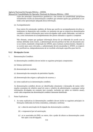 Agência Nacional de Energia Elétrica - ANEEL
Manual de Contabilidade do Operador Nacional do Sistema Elétrico - ONS
         cação das principais características qualitativas e das normas de contabilidade apropriadas
         normalmente resulta em demonstrações contábeis que retratam aquilo que geralmente se en-
         tende como apresentação adequada dessa informação.

       (e) Acompanhamento

          Esse roteiro foi estruturado, também, de forma que auxilie no acompanhamento do pleno a-
          tendimento às disposições nele contidos, no momento em que as respectivas demonstrações
          contábeis e demais informações para serem divulgadas estão sendo elaboradas, servindo as-
          sim, como instrumento de acompanhamento dos passos efetuados e aqueles a completar.

          Não obstante, sempre que qualquer informação deixar de ser elaborada de acordo com as
          normas definidas neste roteiro, a administração deverá justificar tal fato em documento ane-
          xo ao roteiro, mantendo à disposição da ANEEL para eventuais esclarecimentos. Quando is-
          so ocorrer para casos relevantes, a administração deverá encaminhar à ANEEL as respecti-
          vas justificativas, independentemente de ter recebido solicitação específica para fazê-lo.

9.1.2 Divulgações Gerais

1.     Demonstrações Contábeis

       As demonstrações contábeis devem incluir os seguintes principais componentes:

       (a) balanço patrimonial;

       (b) demonstração do resultado;

       (c) demonstração das mutações do patrimônio líquido;

       (d) demonstração das origens e aplicações de recursos; e

       (e) notas explicativas às demonstrações contábeis.

       As demonstrações contábeis devem ser identificadas claramente e destacadas de outras infor-
       mações constantes do relatório anual tal como o relatório da administração e quaisquer outras
       informações divulgadas em conjunto (por exemplo, incluindo um índice no relatório anual),
       sendo cada componente das demonstrações contábeis claramente identificado.

2.     Notas Explicativas

       1. As notas explicativas às demonstrações contábeis devem incluir as seguintes principais in-
          formações elaboradas de forma sistemática, ordenada e uniforme:

            (a) a data da autorização de divulgação das demonstrações contábeis;

            (b) o responsável por tal autorização;

            (c) se os associados do ONS, ou outros, têm o poder de alterar as demonstrações contá-
                beis após a sua divulgação;
                                              312
 