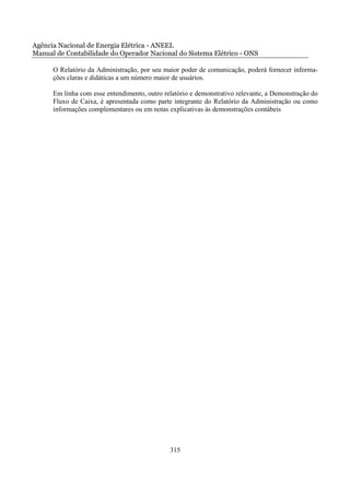 Agência Nacional de Energia Elétrica - ANEEL
Manual de Contabilidade do Operador Nacional do Sistema Elétrico - ONS

      O Relatório da Administração, por seu maior poder de comunicação, poderá fornecer informa-
      ções claras e didáticas a um número maior de usuários.

      Em linha com esse entendimento, outro relatório e demonstrativo relevante, a Demonstração do
      Fluxo de Caixa, é apresentada como parte integrante do Relatório da Administração ou como
      informações complementares ou em notas explicativas às demonstrações contábeis




                                              315
 