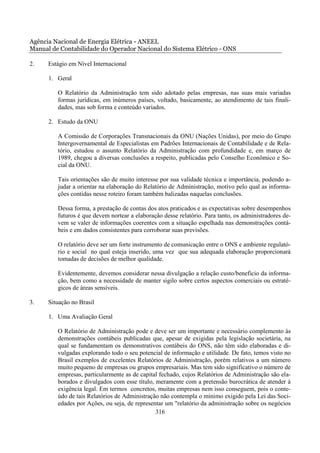 Agência Nacional de Energia Elétrica - ANEEL
Manual de Contabilidade do Operador Nacional do Sistema Elétrico - ONS

2.    Estágio em Nível Internacional

      1. Geral

         O Relatório da Administração tem sido adotado pelas empresas, nas suas mais variadas
         formas jurídicas, em inúmeros países, voltado, basicamente, ao atendimento de tais finali-
         dades, mas sob forma e conteúdo variados.

      2. Estudo da ONU

         A Comissão de Corporações Transnacionais da ONU (Nações Unidas), por meio do Grupo
         Intergovernamental de Especialistas em Padrões Internacionais de Contabilidade e de Rela-
         tório, estudou o assunto Relatório da Administração com profundidade e, em março de
         1989, chegou a diversas conclusões a respeito, publicadas pelo Conselho Econômico e So-
         cial da ONU.

         Tais orientações são de muito interesse por sua validade técnica e importância, podendo a-
         judar a orientar na elaboração do Relatório de Administração, motivo pelo qual as informa-
         ções contidas nesse roteiro foram também balizadas naquelas conclusões.

         Dessa forma, a prestação de contas dos atos praticados e as expectativas sobre desempenhos
         futuros é que devem nortear a elaboração desse relatório. Para tanto, os administradores de-
         vem se valer de informações coerentes com a situação espelhada nas demonstrações contá-
         beis e em dados consistentes para corroborar suas previsões.

         O relatório deve ser um forte instrumento de comunicação entre o ONS e ambiente regulató-
         rio e social no qual esteja inserido, uma vez que sua adequada elaboração proporcionará
         tomadas de decisões de melhor qualidade.

         Evidentemente, devemos considerar nessa divulgação a relação custo/beneficio da informa-
         ção, bem como a necessidade de manter sigilo sobre certos aspectos comerciais ou estraté-
         gicos de áreas sensíveis.

3.    Situação no Brasil

      1. Uma Avaliação Geral

         O Relatório de Administração pode e deve ser um importante e necessário complemento às
         demonstrações contábeis publicadas que, apesar de exigidas pela legislação societária, na
         qual se fundamentam os demonstrativos contábeis do ONS, não têm sido elaboradas e di-
         vulgadas explorando todo o seu potencial de informação e utilidade. De fato, temos visto no
         Brasil exemplos de excelentes Relatórios de Administração, porém relativos a um número
         muito pequeno de empresas ou grupos empresariais. Mas tem sido significativo o número de
         empresas, particularmente as de capital fechado, cujos Relatórios de Administração são ela-
         borados e divulgados com esse título, meramente com a pretensão burocrática de atender à
         exigência legal. Em termos concretos, muitas empresas nem isso conseguem, pois o conte-
         údo de tais Relatórios de Administração não contempla o mínimo exigido pela Lei das Soci-
         edades por Ações, ou seja, de representar um "relatório da administração sobre os negócios
                                               316
 