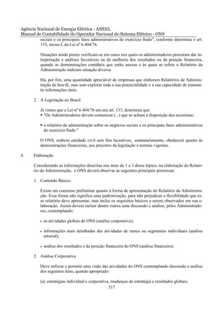 Agência Nacional de Energia Elétrica - ANEEL
Manual de Contabilidade do Operador Nacional do Sistema Elétrico - ONS
         sociais e os principais fatos administrativos do exercício findo", conforme determina o art.
         133, inciso I, da Lei no 6.404/76.

          Situações ainda piores verificam-se em casos nos quais os administradores procuram dar in-
          terpretação e análises favoráveis ou de melhoria dos resultados ou da posição financeira,
          quando as demonstrações contábeis que estão anexas e às quais se refere o Relatório da
          Administração indicam situação diversa.

          Há, por fim, uma quantidade apreciável de empresas que elaboram Relatórios de Adminis-
          tração de boa-fé, mas sem explorar toda a sua potencialidade e a sua capacidade de transmi-
          tir informações úteis.

       2. A Legislação no Brasil

          Já vimos que a Lei no 6.404/76 em seu art. 133, determina que:
            "Os Administradores devem comunicar (...) que se acham à disposição dos acionistas:

              o relatório da administração sobre os negócios sociais e os principais fatos administrativos
              do exercício findo."

          O ONS, embora entidade civil sem fins lucrativos, estatutariamente, obedecerá quanto às
          demonstrações financeiras, aos preceitos da legislação e normas vigentes.

4.     Elaboração

       Considerando as informações descritas nos itens de 1 a 3 desse tópico, na elaboração do Relató-
       rio da Administração, o ONS deverá observar as seguintes principais premissas:

       1. Conteúdo Básico

          Existe um consenso preliminar quanto à forma de apresentação do Relatório da Administra-
          ção. Essa forma não significa uma padronização, para não prejudicar a flexibilidade que es-
          se relatório deve apresentar, mas inclui os requisitos básicos a serem observados em sua e-
          laboração. Assim devem incluir dentre outros uma discussão e análise, pelos Administrado-
          res, contemplando:

          •   as atividades globais do ONS (análise corporativa);

          •   informações mais detalhadas das atividades de ramos ou segmentos individuais (análise
              setorial);

          •   análise dos resultados e da posição financeira do ONS (análise financeira).

       2. Análise Corporativa

          Deve enfocar e permitir uma visão das atividades do ONS contemplando discussão e análise
          dos seguintes itens, quando apropriado:

          (a) estratégias individual e corporativa, mudanças de estratégia e resultados globais;
                                                  317
 