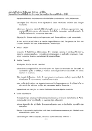 Agência Nacional de Energia Elétrica - ANEEL
Manual de Contabilidade do Operador Nacional do Sistema Elétrico - ONS

         (b) eventos externos incomuns que tenham afetado o desempenho e suas perspectivas;

         (c) compras e/ou vendas de ativos significativas e seus reflexos no resultado e na situação
             financeira;

         (d) recursos humanos, incluindo (dl) informações sobre as estruturas organizacional e ge-
             rencial; (d2) informações sobre assuntos de trabalho e emprego, incluindo relações de
             trabalho, treinamento, bem-estar e segurança, e

         (h) projeções futuras, contemplando eventos a partir do exercício encerrado apresentado.

         Se uma introdução, declaração ou opinião do presidente do ONS for apresentada, deve ser-
         vir como elemento adicional do Relatório da Administração.

      3. Análise Setorial

         Essa parte do Relatório da Administração deve abranger a análise de Unidades Operativas,
         inclusive com mais detalhes e com dados consistentes com os analisados no contexto corpo-
         rativo, bem como abranger operações por áreas geográficas.

      4. Análise Financeira

         Nessa parte, deve-se discutir e analisar:

         (a) os resultados operacionais, inclusive quanto aos efeitos dos resultados das atividades no
             desempenho global e, também, a eventuais efeitos significativos ocasionados por fatores
             internos ou externos;

         (b) a situação de liquidez e fontes de recursos para investimentos, inclusive a capacidade de
             atendimento de compromissos a curto e longo prazos;

         (c) a avaliação dos ativos e o impacto de eventual defasagem por conta de efeitos inflacio-
             nários onde for relevante o efeito nos resultados e posição financeira; e

         (d) os efeitos das variações na taxa de câmbio em todos os aspectos da análise.

      5. Outras Informações

         Além dos tópicos e itens especificamente mencionados por inclusão no Relatório da Admi-
         nistração, devem ser considerados os seguintes itens adicionais:

         (a) uma descrição das atividades do empreendimento, porte e distribuição geográfica das
             operações;

         (b) uma demonstração-resumo dos itens mais relevantes das demonstrações contábeis e es-
             tatísticas-chave para o ano;

         (c) informações sobre os diretores, incluindo responsabilidades no ONS; e
                                                318
 