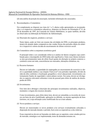 Agência Nacional de Energia Elétrica - ANEEL
Manual de Contabilidade do Operador Nacional do Sistema Elétrico - ONS

         (d) uma análise da posição da associação, incluindo informação dos associados.

      6. Recomendações e Comentários

         Em complemento ao disposto nos itens de 1 a 5, abaixo estão apresentados as recomenda-
         ções e os respectivos comentários educativos, dispostos no Parecer de Orientação n0 15, de
         28 de dezembro de 1987, da Comissão de Valores Mobiliários, os quais também, deverão
         ser observados na elaboração do Relatório da Administração.

         (a) Descrição dos negócios, produtos e serviços

            Neste tópico, pode ser feito um resumo das atividades do ONS, os principais produtos,
            área(s) de atuação dados comparativos das vendas físicas dos períodos objeto do relató-
            rio e respectivos valores da data do encerramento do último exercício social.

         (b) Comentários sobre a conjuntura econômica geral

            O principal relato a ser considerado refere-se à análise de fatores exógenos cuja contri-
            buição para o desempenho do ONS tenha sido significativa. Entre esses fatores incluem-
            se atos governamentais tanto de efeito fiscal quanto de alteração no próprio contexto e-
            conômico como um todo, concorrências nos mercados, alterações climáticas, etc.

         (c) Recursos humanos

            Devem ser indicados: a quantidade de empregados no encerramento do exercício (o ide-
            al é a quantidade média) e sua rotação ("turn-over") nos períodos reportados, divisão da
            mão-de-obra conforme a localização geográfica e nível educacional; investimentos em
            treinamento fundos de seguridade e outros planos sociais. Em suma, devem ser divulga-
            dos os aspectos relevantes referentes à área de pessoal para efeito de análise do desem-
            penho do ONS.

         (d) Investimentos

            Este item deve abranger a descrição dos principais investimentos realizados, objetivos,
            montantes e origens dos recursos alocados.

            Como investimentos, para efeito deste item, devem ser entendidas as inversões de recur-
            sos em bens do ativo imobilizado, aplicações no diferido, ou mesmo aquisições de bens
            (terrenos, etc.) cuja utilização como imobilizado far-se-á mais adiante.

         (f) Novos produtos e serviços

            Devem ser mencionados os novos produtos e/ou serviços eventualmente colocados à
            disposição do mercado durante o período, bem como as expectativas a eles relativas.

            Essas expectativas devem ser baseadas em dados que as suportem, como estudos prévios
            de mercado, estratégia a ser implementada, testes de demanda/consumo etc.

                                               319
 
