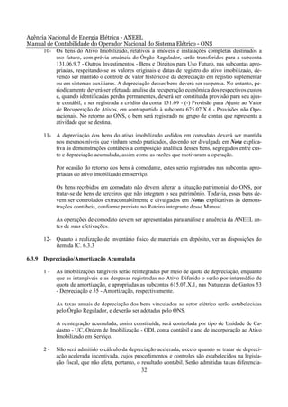 Agência Nacional de Energia Elétrica - ANEEL
Manual de Contabilidade do Operador Nacional do Sistema Elétrico - ONS
      10- Os bens do Ativo Imobilizado, relativos a imóveis e instalações completas destinados a
           uso futuro, com prévia anuência do Órgão Regulador, serão transferidos para a subconta
           131.06.9.7 - Outros Investimentos - Bens e Direitos para Uso Futuro, nas subcontas apro-
           priadas, respeitando-se os valores originais e datas de registro do ativo imobilizado, de-
           vendo ser mantido o controle do valor histórico e da depreciação em registro suplementar
           ou em sistemas auxiliares. A depreciação desses bens deverá ser suspensa. No entanto, pe-
           riodicamente deverá ser efetuada análise da recuperação econômica dos respectivos custos
           e, quando identificadas perdas permanentes, deverá ser constituída provisão para seu ajus-
           te contábil, a ser registrada a crédito da conta 131.09 - (-) Provisão para Ajuste ao Valor
           de Recuperação de Ativos, em contrapartida à subconta 675.07.X.6 - Provisões não Ope-
           racionais. No retorno ao ONS, o bem será registrado no grupo de contas que representa a
           atividade que se destina.

       11- A depreciação dos bens do ativo imobilizado cedidos em comodato deverá ser mantida
           nos mesmos níveis que vinham sendo praticados, devendo ser divulgada em Nota explica-
           tiva às demonstrações contábeis a composição analítica desses bens, segregados entre cus-
           to e depreciação acumulada, assim como as razões que motivaram a operação.

            Por ocasião do retorno dos bens à comodante, estes serão registrados nas subcontas apro-
            priadas do ativo imobilizado em serviço.

            Os bens recebidos em comodato não devem alterar a situação patrimonial do ONS, por
            tratar-se de bens de terceiros que não integram o seu patrimônio. Todavia, esses bens de-
            vem ser controlados extracontabilmente e divulgados em Notas explicativas às demons-
            trações contábeis, conforme previsto no Roteiro integrante desse Manual.

            As operações de comodato devem ser apresentadas para análise e anuência da ANEEL an-
            tes de suas efetivações.

       12- Quanto à realização de inventário físico de materiais em depósito, ver as disposições do
           item da IC. 6.3.3

6.3.9 Depreciação/Amortização Acumulada

       1-   As imobilizações tangíveis serão reintegradas por meio de quota de depreciação, enquanto
            que as intangíveis e as despesas registradas no Ativo Diferido o serão por intermédio de
            quota de amortização, e apropriadas as subcontas 615.07.X.1, nas Naturezas de Gastos 53
            - Depreciação e 55 - Amortização, respectivamente.

            As taxas anuais de depreciação dos bens vinculados ao setor elétrico serão estabelecidas
            pelo Órgão Regulador, e deverão ser adotadas pelo ONS.

            A reintegração acumulada, assim constituída, será controlada por tipo de Unidade de Ca-
            dastro - UC, Ordem de Imobilização - ODI, conta contábil e ano de incorporação ao Ativo
            Imobilizado em Serviço.

       2-   Não será admitido o cálculo da depreciação acelerada, exceto quando se tratar de depreci-
            ação acelerada incentivada, cujos procedimentos e controles são estabelecidos na legisla-
            ção fiscal, que não afeta, portanto, o resultado contábil. Serão admitidas taxas diferencia-
                                                   32
 