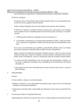 Agência Nacional de Energia Elétrica - ANEEL
Manual de Contabilidade do Operador Nacional do Sistema Elétrico - ONS
         dos em Realizável a Longo Prazo e Permanente (Investimentos, Imobilizado e Diferido).

       (b) Passivo circulante

          Um passivo deve ser classificado como circulante quando espera-se que seja liquidado den-
          tro dos doze meses seguintes à data do balanço.

          Todas as demais obrigações devem ser classificadas como passivos não circulantes.

          O ONS deve continuar a classificar dívidas de longo prazo como passivo não circulante,
          mesmo quando devam ser liquidadas dentro de doze meses da data do balanço, se cumulati-
          vamente:

          • o ONS pretende refinanciar a obrigação em base de longo prazo; e

          • essa intenção é amparada por um acordo formal garantindo ao ONS a opção de refinan-
            ciar ou reparcelar os pagamentos, definido antes da aprovação das demonstrações contá-
            beis.

          Esses casos, com informações que respaldem o procedimento adotado, devem ser divulga-
          dos em nota explicativa às demonstrações contábeis (eventos subseqüentes).

          Alguns contratos de empréstimo incorporam cláusulas que têm o efeito de tornar à dívida,
          mesmo de longo prazo, exigível de imediato, se certas condições contratuais forem descum-
          pridas. Nessas circunstâncias, o passivo é classificado como não circulante somente quando:

          • o credor concordou formalmente, antes da aprovação das demonstrações contábeis, em
            não exigir o pagamento antecipado como conseqüência do descumprimento de cláusula
            contratual; ou

          • seja improvável que outros descumprimentos ocorram dentro de doze meses a contar da
            data do balanço.

2.    Disponibilidades

       Incluem:

       • Caixa: dinheiro e cheques a serem descontados;

       • Depósitos bancários à vista: representados normalmente pelas contas de livre movimentação
         mantidas com instituições financeiras;

       • Aplicações no mercado aberto: representadas por aplicações de curto prazo no mercado finan-
         ceiro.

3.    Provisão para Créditos de Liquidação Duvidosa

       Representada pelo saldo de provisão para fazer face a eventuais perdas na realização das contas

                                                321
 