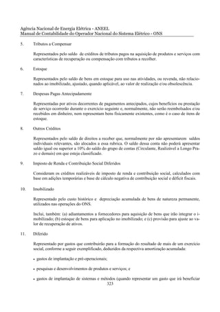 Agência Nacional de Energia Elétrica - ANEEL
Manual de Contabilidade do Operador Nacional do Sistema Elétrico - ONS

5.    Tributos a Compensar

      Representados pelo saldo de créditos de tributos pagos na aquisição de produtos e serviços com
      características de recuperação ou compensação com tributos a recolher.

6.    Estoque

      Representados pelo saldo de bens em estoque para uso nas atividades, ou revenda, não relacio-
      nados ao imobilizado, ajustado, quando aplicável, ao valor de realização e/ou obsolescência.

7.    Despesas Pagas Antecipadamente

      Representadas por ativos decorrentes de pagamentos antecipados, cujos benefícios ou prestação
      de serviço ocorrerão durante o exercício seguinte e, normalmente, não serão reembolsados e/ou
      recebidos em dinheiro, nem representam bens fisicamente existentes, como é o caso de itens de
      estoque.

8.    Outros Créditos

      Representados pelo saldo de direitos a receber que, normalmente por não apresentarem saldos
      individuais relevantes, são alocados a essa rubrica. O saldo dessa conta não poderá apresentar
      saldo igual ou superior a 10% do saldo do grupo de contas (Circulante, Realizável a Longo Pra-
      zo e demais) em que esteja classificado.

9.    Imposto de Renda e Contribuição Social Diferidos

      Consideram os créditos realizáveis de imposto de renda e contribuição social, calculados com
      base em adições temporárias e base de cálculo negativa de contribuição social e déficit fiscais.

10.   Imobilizado

      Representado pelo custo histórico e depreciação acumulada de bens de natureza permanente,
      utilizados nas operações do ONS.

      Inclui, também: (a) adiantamentos a fornecedores para aquisição de bens que irão integrar o i-
      mobilizado; (b) estoque de bens para aplicação no imobilizado; e (c) provisão para ajuste ao va-
      lor de recuperação de ativos.

11.   Diferido

      Representado por gastos que contribuirão para a formação do resultado de mais de um exercício
      social, conforme a seguir exemplificado, deduzidos da respectiva amortização acumulada:

      •   gastos de implantação e pré-operacionais;

      •   pesquisas e desenvolvimentos de produtos e serviços; e

      •   gastos de implantação de sistemas e métodos (quando representar um gasto que irá beneficiar
                                                 323
 