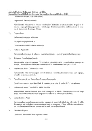 Agência Nacional de Energia Elétrica - ANEEL
Manual de Contabilidade do Operador Nacional do Sistema Elétrico - ONS
        claramente diversos exercícios futuros);

12.   Empréstimos e Financiamentos

      Representados pelos recursos obtidos com terceiros destinados a subsidiar capital de giro ou fi-
      nanciar a aquisição de equipamentos e a realização de obras necessárias à administração do siste-
      ma de transmissão de energia elétrica.

13.   Fornecedores

      Incluem saldos a pagar relativos a:

      •   compra de equipamentos; e

      •   outros fornecimentos de bens e serviços.

14.   Folha de Pagamento

      Representada pelo saldo de salários a pagar a funcionários e respectivas contribuições sociais.

15.   Tributos e Contribuições Sociais

      Representados pelas obrigações o ONS relativas a impostos, taxas e contribuições, como por e-
      xemplo, , Imposto sobre Operações Financeiras - IOF, Imposto sobre Serviços - ISS etc.

16.   Imposto de Renda e Contribuição Social

      Representados pelas provisões para imposto de renda e contribuição social sobre o lucro a pagar,
      apurados no exercício/período.

17.   Plano Previdenciário e Outros Benefícios aos Empregados

      Consideram o saldo a pagar à entidade de previdência privada, da qual o ONS é patrocinador.

18.   Imposto de Renda e Contribuição Social Diferidos

      Representado, substancialmente, pelo saldo de imposto de renda e contribuição social de longo
      prazo, constituído sobre exclusões temporárias das bases de cálculo desses tributos.

19.   Outras Contas a Pagar

      Representadas, normalmente, por contas a pagar, de valor individual não relevante. O saldo
      dessa conta não poderá apresentar montante igual ou superior a 10% do saldo do grupo de con-
      tas circulantes ou exigíveis a longo prazo no qual esteja classificados.

20.   Patrimônio Líquido

      Constituído basicamente pelas seguintes contas:

                                                     324
 