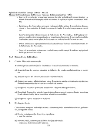 Agência Nacional de Energia Elétrica - ANEEL
Manual de Contabilidade do Operador Nacional do Sistema Elétrico - ONS
         • Reserva de reavaliação: representa o aumento do valor atribuído a elementos do ativo, em
           virtude de novas avaliações procedidas nos termos da legislação vigente e normas da ANE-
           EL;

         •   Participação dos Associados: representa valores recebidos a título de contribuição de asso-
             ciados, e da constituição de fundo de reservas derivadas de resultados apurados no exercí-
             cio.

         •   Reserva: representa valores oriundos da Participação dos Associados, e de Doações e Sub-
             venções para Investimentos destinadas ao investimento, bem como de subvenções recebidas
             destinadas a compensar a aplicação de recursos em razão de insuficiência de receitas;

         •   Déficit acumulados: representam resultados deficitários do exercício a serem absorvidos pe-
             la Participação dos Associados.

         •   Superávit acumulados: representam resultados superavitários que deverão ser agregados à
             Participação dos Associados.

9.1.5 Demonstração do Resultado

1.     Critérios Básicos de Apresentação

       A composição da demonstração do resultado do exercício discriminará, no mínimo:

       (a) A receita bruta dos serviços prestados, as deduções das vendas, os abatimentos e os impos-
           tos;

       (b) A receita líquida dos serviços prestados e o superávit bruto;

       (c) As despesas gerais e administrativas, outras despesas ou receitas operacionais , as despesas
           financeiras deduzidas das receitas, e o resultado do serviço;

       (d) O superávit ou déficit operacional e as receitas e despesas não operacionais;

       (e) O resultado do exercício antes do imposto de renda e as respectivas provisões do Imposto de
           Renda e Contribuição Social ou créditos tributários constituídos;

       (g) O superávit líquido ou déficit do exercício.

2.     Divulgações Gerais

       Considerando o exposto no item (1) acima, a demonstração do resultado deve incluir, pelo me-
       nos, as seguintes contas:

       (a) Receita bruta das vendas de serviços e produtos;
           • total das receitas


       (b) Impostos, taxas, contribuições e outras deduções de vendas;
           • impostos e abatimentos sobre a receita

                                                  325
 