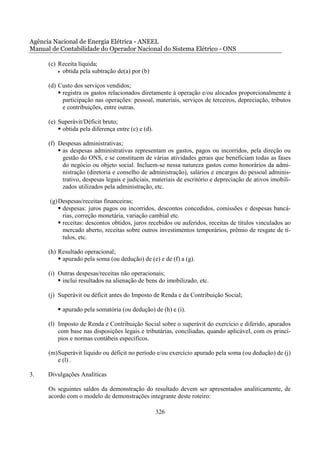 Agência Nacional de Energia Elétrica - ANEEL
Manual de Contabilidade do Operador Nacional do Sistema Elétrico - ONS

      (c) Receita líquida;
          • obtida pela subtração de(a) por (b)


      (d) Custo dos serviços vendidos;
           registra os gastos relacionados diretamente à operação e/ou alocados proporcionalmente à
           participação nas operações: pessoal, materiais, serviços de terceiros, depreciação, tributos
           e contribuições, entre outras.

      (e) Superávit/Déficit bruto;
           obtida pela diferença entre (c) e (d).

      (f) Despesas administrativas;
           as despesas administrativas representam os gastos, pagos ou incorridos, pela direção ou
           gestão do ONS, e se constituem de várias atividades gerais que beneficiam todas as fases
           do negócio ou objeto social. Incluem-se nessa natureza gastos como honorários da admi-
           nistração (diretoria e conselho de administração), salários e encargos do pessoal adminis-
           trativo, despesas legais e judiciais, materiais de escritório e depreciação de ativos imobili-
           zados utilizados pela administração, etc.

      (g) Despesas/receitas financeiras;
           despesas: juros pagos ou incorridos, descontos concedidos, comissões e despesas bancá-
           rias, correção monetária, variação cambial etc.
           receitas: descontos obtidos, juros recebidos ou auferidos, receitas de títulos vinculados ao
           mercado aberto, receitas sobre outros investimentos temporários, prêmio de resgate de tí-
           tulos, etc.

      (h) Resultado operacional;
           apurado pela soma (ou dedução) de (e) e de (f) a (g).

      (i) Outras despesas/receitas não operacionais;
           inclui resultados na alienação de bens do imobilizado, etc.

      (j) Superávit ou déficit antes do Imposto de Renda e da Contribuição Social;

           apurado pela somatória (ou dedução) de (h) e (i).

      (l) Imposto de Renda e Contribuição Social sobre o superávit do exercício e diferido, apurados
          com base nas disposições legais e tributárias, conciliadas, quando aplicável, com os princí-
          pios e normas contábeis específicos.

      (m) Superávit líquido ou déficit no período e/ou exercício apurado pela soma (ou dedução) de (j)
          e (l) .

3.    Divulgações Analíticas

      Os seguintes saldos da demonstração do resultado devem ser apresentados analiticamente, de
      acordo com o modelo de demonstrações integrante deste roteiro:

                                                    326
 
