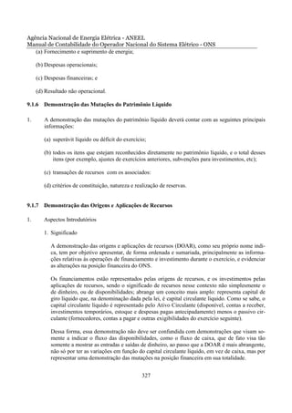 Agência Nacional de Energia Elétrica - ANEEL
Manual de Contabilidade do Operador Nacional do Sistema Elétrico - ONS
   (a) Fornecimento e suprimento de energia;

     (b) Despesas operacionais;

     (c) Despesas financeiras; e

     (d) Resultado não operacional.

9.1.6 Demonstração das Mutações do Patrimônio Líquido

1.      A demonstração das mutações do patrimônio líquido deverá contar com as seguintes principais
        informações:

        (a) superávit líquido ou déficit do exercício;

        (b) todos os itens que estejam reconhecidos diretamente no patrimônio líquido, e o total desses
            itens (por exemplo, ajustes de exercícios anteriores, subvenções para investimentos, etc);

        (c) transações de recursos com os associados:

        (d) critérios de constituição, natureza e realização de reservas.


9.1.7 Demonstração das Origens e Aplicações de Recursos

1.      Aspectos Introdutórios

        1. Significado

           A demonstração das origens e aplicações de recursos (DOAR), como seu próprio nome indi-
           ca, tem por objetivo apresentar, de forma ordenada e sumariada, principalmente as informa-
           ções relativas às operações de financiamento e investimento durante o exercício, e evidenciar
           as alterações na posição financeira do ONS.

           Os financiamentos estão representados pelas origens de recursos, e os investimentos pelas
           aplicações de recursos, sendo o significado de recursos nesse contexto não simplesmente o
           de dinheiro, ou de disponibilidades; abrange um conceito mais amplo: representa capital de
           giro líquido que, na denominação dada pela lei, é capital circulante líquido. Como se sabe, o
           capital circulante líquido é representado pelo Ativo Circulante (disponível, contas a receber,
           investimentos temporários, estoque e despesas pagas antecipadamente) menos o passivo cir-
           culante (fornecedores, contas a pagar e outras exigibilidades do exercício seguinte).

           Dessa forma, essa demonstração não deve ser confundida com demonstrações que visam so-
           mente a indicar o fluxo das disponibilidades, como o fluxo de caixa, que de fato visa tão
           somente a mostrar as entradas e saídas de dinheiro, ao passo que a DOAR é mais abrangente,
           não só por ter as variações em função do capital circulante líquido, em vez de caixa, mas por
           representar uma demonstração das mutações na posição financeira em sua totalidade.


                                                    327
 
