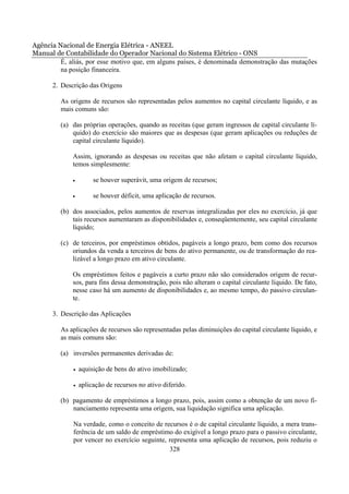 Agência Nacional de Energia Elétrica - ANEEL
Manual de Contabilidade do Operador Nacional do Sistema Elétrico - ONS
         É, aliás, por esse motivo que, em alguns países, é denominada demonstração das mutações
         na posição financeira.

      2. Descrição das Origens

         As origens de recursos são representadas pelos aumentos no capital circulante líquido, e as
         mais comuns são:

         (a) das próprias operações, quando as receitas (que geram ingressos de capital circulante lí-
             quido) do exercício são maiores que as despesas (que geram aplicações ou reduções de
             capital circulante líquido).

             Assim, ignorando as despesas ou receitas que não afetam o capital circulante líquido,
             temos simplesmente:

             •        se houver superávit, uma origem de recursos;

             •        se houver déficit, uma aplicação de recursos.

         (b) dos associados, pelos aumentos de reservas integralizadas por eles no exercício, já que
             tais recursos aumentaram as disponibilidades e, conseqüentemente, seu capital circulante
             líquido;

         (c) de terceiros, por empréstimos obtidos, pagáveis a longo prazo, bem como dos recursos
             oriundos da venda a terceiros de bens do ativo permanente, ou de transformação do rea-
             lizável a longo prazo em ativo circulante.

             Os empréstimos feitos e pagáveis a curto prazo não são considerados origem de recur-
             sos, para fins dessa demonstração, pois não alteram o capital circulante líquido. De fato,
             nesse caso há um aumento de disponibilidades e, ao mesmo tempo, do passivo circulan-
             te.

      3. Descrição das Aplicações

         As aplicações de recursos são representadas pelas diminuições do capital circulante líquido, e
         as mais comuns são:

         (a) inversões permanentes derivadas de:

             •   aquisição de bens do ativo imobilizado;

             •   aplicação de recursos no ativo diferido.

         (b) pagamento de empréstimos a longo prazo, pois, assim como a obtenção de um novo fi-
             nanciamento representa uma origem, sua liquidação significa uma aplicação.

             Na verdade, como o conceito de recursos é o de capital circulante líquido, a mera trans-
             ferência de um saldo de empréstimo do exigível a longo prazo para o passivo circulante,
             por vencer no exercício seguinte, representa uma aplicação de recursos, pois reduziu o
                                               328
 