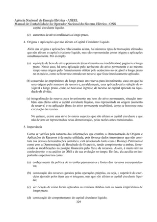 Agência Nacional de Energia Elétrica - ANEEL
Manual de Contabilidade do Operador Nacional do Sistema Elétrico - ONS
            capital circulante líquido.

        (c) aumentos de ativos realizáveis a longo prazo.

      4. Origens e Aplicações que não afetam o Capital Circulante Liquido

        Além das origens e aplicações relacionadas acima, há inúmeros tipos de transações efetuadas
        que não afetam o capital circulante líquido, mas são representadas como origens e aplicações
        simultaneamente. Por exemplo:

        (a) aquisição de bens do ativo permanente (investimentos ou imobilizados) pagáveis a longo
            prazo. Nesse caso, há uma aplicação pelo acréscimo do ativo permanente e ao mesmo
            tempo uma origem pelo financiamento obtido pelo acréscimo no exigível a longo prazo
            no exercício, como se houvesse entrado um recurso que fosse imediatamente aplicado;

        (b) conversão de empréstimos de longo prazo em reserva para investimento, caso em que há
            uma origem pelo aumento da reserva e, paralelamente, uma aplicação pela redução do e-
            xigível a longo prazo, como se houvesse ingresso de recurso de capital aplicado na liqui-
            dação da dívida;

        (c) integralização de reserva para investimento em bens do ativo permanente, situação tam-
            bém sem efeito sobre o capital circulante líquido, mas representada na origem (aumento
            de reserva) e na aplicação (bens do ativo permanente recebidos), como se houvesse essa
            circulação do recurso.

            No entanto, existe uma série de outros aspectos que não afetam o capital circulante e que
            não devem ser representados nessa demonstração, pelas razões antes mencionadas.

      5. Importância

        Como se verifica pela natureza das informações que contém, a Demonstração de Origens e
        Aplicações de Recursos é de muita utilidade, pois fornece dados importantes que não cons-
        tam das demais demonstrações contábeis; está relacionada tanto com o Balanço Patrimonial
        como com a Demonstração do Resultado do Exercício, sendo complementar a ambas, forne-
        cendo as modificações na posição financeira pelo fluxo de recursos. Assim, é muito útil no
        conhecimento e na análise do ONS e de sua evolução no tempo. De fato, ela auxilia em im-
        portantes aspectos tais como:

        (a) conhecimento da política de inversões permanentes e fontes dos recursos corresponden-
            tes;

        (b) constatação dos recursos gerados pelas operações próprias, ou seja, o superávit do exer-
            cício ajustado pelos itens que o integram, mas que não afetam o capital circulante líqui-
            do;

        (c) verificação de como foram aplicados os recursos obtidos com os novos empréstimos de
            longo prazo;

        (d) constatação do comportamento do capital circulante líquido;
                                            329
 