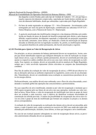 Agência Nacional de Energia Elétrica - ANEEL
Manual de Contabilidade do Operador Nacional do Sistema Elétrico - ONS
           das daquelas a serem fixadas, para cada tipo de Unidade de Cadastro - UC, em que haja si-
           tuações especiais devidamente comprovadas, suportadas por laudo técnico emitido por pe-
           ritos devidamente habilitados, desde que submetidas e aprovadas pelo Órgão Regulador.

       3-   Os bens de renda registrados no subgrupo 131 - Ativo Permanente - Investimentos serão
            reintegrados por meio da quota de depreciação, contabilizada nas subcontas 615.07.X.9 -
            Outras Despesas, com a Natureza de Gastos 53 - Depreciação.

       4-   A quota de amortização das imobilizações intangíveis e das despesas diferidas será estabe-
            lecida em função do prazo de duração do benefício propiciado pelo direito e pela despesa
            diferida, respectivamente, devidamente suportado e evidenciado em projeções orçamentá-
            rias devendo, entretanto, nesse último, ser obedecido o limite de amortização de despesas
            alocadas ao diferido previsto na legislação societária. Se, porém, as imobilizações intangí-
            veis gerarem benefício de caráter permanente, não haverá amortização a registrar.

6.3.10 Provisão para Ajuste ao Valor de Recuperação de Ativos

       Em princípio, os ativos constantes do balanço patrimonial devem ser recuperáveis. Assim, sem-
       pre que forem identificados aspectos que indiquem alterações no valor de realização ou recupe-
       ração desses ativos, e que se refiram a perdas permanentes, deverá ser constituída provisão para
       ajustar os respectivos saldos contábeis dos ativos aos seus reais valores de recuperação ou reali-
       zação. Esse registro, no entanto, deverá ser precedido de prévia anuência do Órgão Regulador,
       sempre que o valor envolvido representar efeitos relevantes no conjunto das demonstrações
       contábeis.

       Para fins de análise da avaliação do valor de recuperação de ativos, o ONS deverá observar to-
       das as alterações adversas ao ambiente empresarial ou regulatório, assim como de seu desempe-
       nho. Naturalmente, devem ser consideradas nessa avaliação as características peculiares do se-
       tor de energia elétrica.

       Preferencialmente, essa análise deverá estar embasada, com o fluxo de caixa descontado, consi-
       derando o resultado global das operações das concessionárias e permissionárias.

       No caso específico do ativo imobilizado, entende-se por valor de recuperação o montante que o
       ONS espera recuperar pelo uso futuro de um ativo nas suas operações, incluindo seu valor resi-
       dual na baixa. Dessa forma, o valor de recuperação do imobilizado (um item ou grupo de itens)
       deve ser avaliado a cada exercício, com o objetivo de identificar eventuais necessidades de
       constituição da referida provisão. A análise da possibilidade de recuperação dos ativos deve le-
       var em conta o grupo de itens do imobilizado que formam um conjunto ou projeto e os demais
       ativos correspondentes.

       A avaliação do valor de recuperação ou realização dos demais ativos deverá ser procedida, pelo
       menos, a cada 4 (quatro) anos, sendo a primeira no exercício de 2003 caso ainda não tenha sido
       efetuada pela administração, incluídos, nesse último, os bens que integram o ativo imobilizado.

       No caso de um eventual aumento subseqüente no valor de recuperação desses ativos, as provi-
       sões anteriormente efetuadas devem ser ajustadas.


                                                  33
 