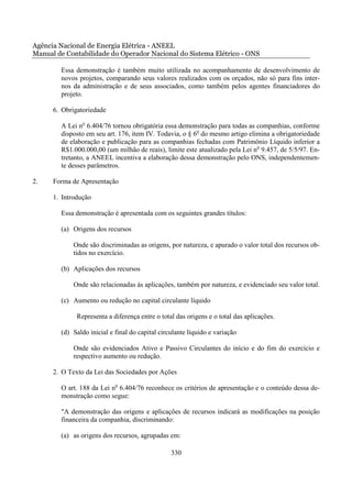Agência Nacional de Energia Elétrica - ANEEL
Manual de Contabilidade do Operador Nacional do Sistema Elétrico - ONS

        Essa demonstração é também muito utilizada no acompanhamento de desenvolvimento de
        novos projetos, comparando seus valores realizados com os orçados, não só para fins inter-
        nos da administração e de seus associados, como também pelos agentes financiadores do
        projeto.

      6. Obrigatoriedade

        A Lei no 6.404/76 tornou obrigatória essa demonstração para todas as companhias, conforme
        disposto em seu art. 176, item IV. Todavia, o § 6o do mesmo artigo elimina a obrigatoriedade
        de elaboração e publicação para as companhias fechadas com Patrimônio Líquido inferior a
        R$1.000.000,00 (um milhão de reais), limite este atualizado pela Lei no 9.457, de 5/5/97. En-
        tretanto, a ANEEL incentiva a elaboração dessa demonstração pelo ONS, independentemen-
        te desses parâmetros.

2.    Forma de Apresentação

      1. Introdução

        Essa demonstração é apresentada com os seguintes grandes títulos:

        (a) Origens dos recursos

             Onde são discriminadas as origens, por natureza, e apurado o valor total dos recursos ob-
             tidos no exercício.

        (b) Aplicações dos recursos

             Onde são relacionadas às aplicações, também por natureza, e evidenciado seu valor total.

        (c) Aumento ou redução no capital circulante líquido

              Representa a diferença entre o total das origens e o total das aplicações.

        (d) Saldo inicial e final do capital circulante líquido e variação

             Onde são evidenciados Ativo e Passivo Circulantes do início e do fim do exercício e
             respectivo aumento ou redução.

      2. O Texto da Lei das Sociedades por Ações

        O art. 188 da Lei no 6.404/76 reconhece os critérios de apresentação e o conteúdo dessa de-
        monstração como segue:

        "A demonstração das origens e aplicações de recursos indicará as modificações na posição
        financeira da companhia, discriminando:

        (a) as origens dos recursos, agrupadas em:

                                                 330
 