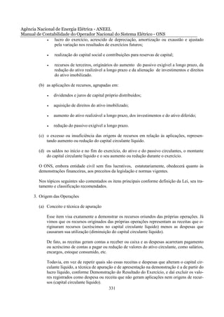 Agência Nacional de Energia Elétrica - ANEEL
Manual de Contabilidade do Operador Nacional do Sistema Elétrico - ONS
            •   lucro do exercício, acrescido de depreciação, amortização ou exaustão e ajustado
                pela variação nos resultados de exercícios futuros;

             •   realização do capital social e contribuições para reservas de capital;

             •   recursos de terceiros, originários do aumento do passivo exigível a longo prazo, da
                 redução do ativo realizável a longo prazo e da alienação de investimentos e direitos
                 do ativo imobilizado.

         (b) as aplicações de recursos, agrupadas em:

             •   dividendos e juros de capital próprio distribuídos;

             •   aquisição de direitos do ativo imobilizado;

             •   aumento do ativo realizável a longo prazo, dos investimentos e do ativo diferido;

             •   redução do passivo exigível a longo prazo.

         (c) o excesso ou insuficiência das origens de recursos em relação às aplicações, represen-
             tando aumento ou redução do capital circulante líquido.

         (d) os saldos no início e no fim do exercício, do ativo e do passivo circulantes, o montante
             do capital circulante líquido e o seu aumento ou redução durante o exercício.

         O ONS, embora entidade civil sem fins lucrativos, estatutariamente, obedecerá quanto às
         demonstrações financeiras, aos preceitos da legislação e normas vigentes.

         Nos tópicos seguintes são comentados os itens principais conforme definição da Lei, seu tra-
         tamento e classificação recomendados.

      3. Origem das Operações

         (a) Conceito e técnica de apuração

             Esse item visa exatamente a demonstrar os recursos oriundos das próprias operações. Já
             vimos que os recursos originados das próprias operações representam as receitas que o-
             riginaram recursos (acréscimos no capital circulante líquido) menos as despesas que
             causaram sua utilização (diminuição do capital circulante líquido).

             De fato, as receitas geram contas a receber ou caixa e as despesas acarretam pagamento
             ou acréscimo de contas a pagar ou redução de valores do ativo circulante, como salários,
             encargos, estoque consumido, etc.

             Todavia, em vez de repetir quais são essas receitas e despesas que alteram o capital cir-
             culante líquido, a técnica de apuração e de apresentação na demonstração é a de partir do
             lucro líquido, conforme Demonstração do Resultado do Exercício, e daí excluir os valo-
             res registrados como despesa ou receita que não geram aplicações nem origens de recur-
             sos (capital circulante líquido).
                                                 331
 