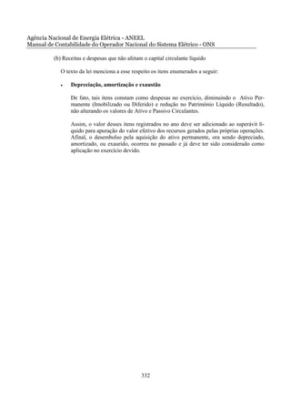 Agência Nacional de Energia Elétrica - ANEEL
Manual de Contabilidade do Operador Nacional do Sistema Elétrico - ONS

          (b) Receitas e despesas que não afetam o capital circulante líquido

             O texto da lei menciona a esse respeito os itens enumerados a seguir:

             •   Depreciação, amortização e exaustão

                 De fato, tais itens constam como despesas no exercício, diminuindo o Ativo Per-
                 manente (Imobilizado ou Diferido) e redução no Patrimônio Líquido (Resultado),
                 não alterando os valores de Ativo e Passivo Circulantes.

                 Assim, o valor desses itens registrados no ano deve ser adicionado ao superávit lí-
                 quido para apuração do valor efetivo dos recursos gerados pelas próprias operações.
                 Afinal, o desembolso pela aquisição do ativo permanente, ora sendo depreciado,
                 amortizado, ou exaurido, ocorreu no passado e já deve ter sido considerado como
                 aplicação no exercício devido.




                                                332
 