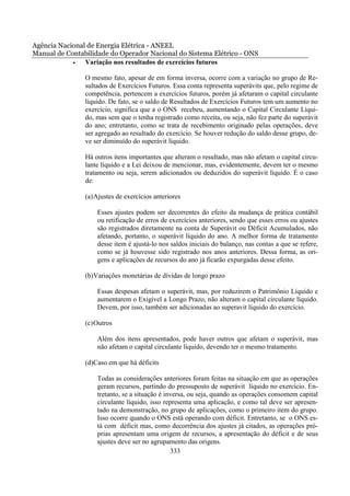 Agência Nacional de Energia Elétrica - ANEEL
Manual de Contabilidade do Operador Nacional do Sistema Elétrico - ONS
            •   Variação nos resultados de exercícios futuros

                O mesmo fato, apesar de em forma inversa, ocorre com a variação no grupo de Re-
                sultados de Exercícios Futuros. Essa conta representa superávits que, pelo regime de
                competência, pertencem a exercícios futuros, porém já afetaram o capital circulante
                líquido. De fato, se o saldo de Resultados de Exercícios Futuros tem um aumento no
                exercício, significa que a o ONS recebeu, aumentando o Capital Circulante Líqui-
                do, mas sem que o tenha registrado como receita, ou seja, não fez parte do superávit
                do ano; entretanto, como se trata de recebimento originado pelas operações, deve
                ser agregado ao resultado do exercício. Se houver redução do saldo desse grupo, de-
                ve ser diminuído do superávit líquido.

                Há outros itens importantes que alteram o resultado, mas não afetam o capital circu-
                lante líquido e a Lei deixou de mencionar, mas, evidentemente, devem ter o mesmo
                tratamento ou seja, serem adicionados ou deduzidos do superávit líquido. É o caso
                de:

                (a) Ajustes de exercícios anteriores

                    Esses ajustes podem ser decorrentes do efeito da mudança de prática contábil
                    ou retificação de erros de exercícios anteriores, sendo que esses erros ou ajustes
                    são registrados diretamente na conta de Superávit ou Déficit Acumulados, não
                    afetando, portanto, o superávit líquido do ano. A melhor forma de tratamento
                    desse item é ajustá-lo nos saldos iniciais do balanço, nas contas a que se refere,
                    como se já houvesse sido registrado nos anos anteriores. Dessa forma, as ori-
                    gens e aplicações de recursos do ano já ficarão expurgadas desse efeito.

                (b)Variações monetárias de dívidas de longo prazo

                    Essas despesas afetam o superávit, mas, por reduzirem o Patrimônio Líquido e
                    aumentarem o Exigível a Longo Prazo, não alteram o capital circulante líquido.
                    Devem, por isso, também ser adicionadas ao superavit líquido do exercício.

                (c) Outros

                    Além dos itens apresentados, pode haver outros que afetam o superávit, mas
                    não afetam o capital circulante líquido, devendo ter o mesmo tratamento.

                (d)Caso em que há déficits

                    Todas as considerações anteriores foram feitas na situação em que as operações
                    geram recursos, partindo do pressuposto de superávit líquido no exercício. En-
                    tretanto, se a situação é inversa, ou seja, quando as operações consomem capital
                    circulante líquido, isso representa uma aplicação, e como tal deve ser apresen-
                    tado na demonstração, no grupo de aplicações, como o primeiro item do grupo.
                    Isso ocorre quando o ONS está operando com déficit. Entretanto, se o ONS es-
                    tá com déficit mas, como decorrência dos ajustes já citados, as operações pró-
                    prias apresentam uma origem de recursos, a apresentação do déficit e de seus
                    ajustes deve ser no agrupamento das origens.
                                                333
 