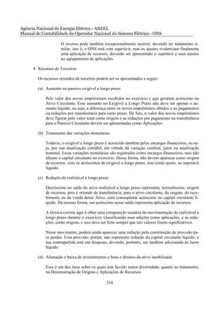 Agência Nacional de Energia Elétrica - ANEEL
Manual de Contabilidade do Operador Nacional do Sistema Elétrico - ONS

                      O inverso pode também excepcionalmente ocorrer, devendo ter tratamento si-
                      milar, isto é, o ONS está com superávit, mas os ajustes evidenciam finalmente
                      uma aplicação de recursos, devendo ser apresentado o superávit e seus ajustes
                      no agrupamento de aplicações.

      4. Recursos de Terceiros

        Os recursos oriundos de terceiros podem ser os apresentados a seguir:

        (a) Aumento no passivo exigível a longo prazo

             Pelo valor dos novos empréstimos recebidos no exercício e que geraram acréscimo no
             Ativo Circulante. Esse aumento no Exigível a Longo Prazo não deve ser apenas o au-
             mento líquido, ou seja, a diferença entre os novos empréstimos obtidos e os pagamentos
             ou reduções por transferência para curto prazo. De fato, o valor dos novos empréstimos
             deve figurar pelo valor total como origem e as reduções por pagamento ou transferência
             para o Passivo Circulante devem ser apresentadas como Aplicações.

        (b) Tratamento das variações monetárias

             Todavia, o exigível a longo prazo é acrescido também pelos encargos financeiros, ou se-
             ja, por sua atualização contábil, em virtude da variação cambial, juros ou atualização
             nominal. Essas variações monetárias são registradas como encargos financeiros, mas não
             afetam o capital circulante no exercício. Dessa forma, não devem aparecer como origem
             de recursos com os acréscimos de exigível a longo prazo, mas como ajuste ao superávit
             líquido.

        (c) Redução do realizável a longo prazo

             Decréscimo no saldo do ativo realizável a longo prazo representa, normalmente, origem
             de recursos, pois é oriundo de transferência, para o ativo circulante, do resgate, do rece-
             bimento ou da venda desse Ativo, com conseqüente acréscimo no capital circulante lí-
             quido. Da mesma forma, um acréscimo nesse saldo representa aplicação de recursos.

             A técnica correta aqui é obter uma composição sumária da movimentação do realizável a
             longo prazo durante o exercício, classificando suas adições como aplicações, e as redu-
             ções, como origens, e isso deve ser feito sempre que tais valores forem significativos.

             Nesse movimento, poderá ainda aparecer uma redução pela constituição de provisão pa-
             ra perdas. Essa provisão, porém, não representa redução do capital circulante líquido, e
             sua contrapartida está em despesas, devendo, portanto, ser também adicionada ao lucro
             líquido.

        (d) Alienação e baixa de investimentos e bens e direitos do ativo imobilizado

             Esse é um dos itens sobre os quais tem havido maior diversidade, quanto ao tratamento,
             na Demonstração de Origens e Aplicações de Recursos.

                                                 334
 