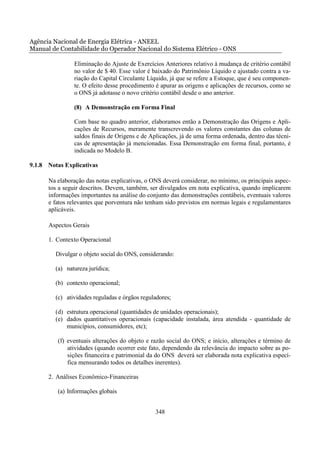 Agência Nacional de Energia Elétrica - ANEEL
Manual de Contabilidade do Operador Nacional do Sistema Elétrico - ONS

                Eliminação do Ajuste de Exercícios Anteriores relativo à mudança de critério contábil
                no valor de $ 40. Esse valor é baixado do Patrimônio Líquido e ajustado contra a va-
                riação do Capital Circulante Líquido, já que se refere a Estoque, que é seu componen-
                te. O efeito desse procedimento é apurar as origens e aplicações de recursos, como se
                o ONS já adotasse o novo critério contábil desde o ano anterior.

                (8) A Demonstração em Forma Final

                Com base no quadro anterior, elaboramos então a Demonstração das Origens e Apli-
                cações de Recursos, meramente transcrevendo os valores constantes das colunas de
                saldos finais de Origens e de Aplicações, já de uma forma ordenada, dentro das técni-
                cas de apresentação já mencionadas. Essa Demonstração em forma final, portanto, é
                indicada no Modelo B.

9.1.8 Notas Explicativas

      Na elaboração das notas explicativas, o ONS deverá considerar, no mínimo, os principais aspec-
      tos a seguir descritos. Devem, também, ser divulgados em nota explicativa, quando implicarem
      informações importantes na análise do conjunto das demonstrações contábeis, eventuais valores
      e fatos relevantes que porventura não tenham sido previstos em normas legais e regulamentares
      aplicáveis.

      Aspectos Gerais

      1. Contexto Operacional

         Divulgar o objeto social do ONS, considerando:

         (a) natureza jurídica;

         (b) contexto operacional;

         (c) atividades reguladas e órgãos reguladores;

         (d) estrutura operacional (quantidades de unidades operacionais);
         (e) dados quantitativos operacionais (capacidade instalada, área atendida - quantidade de
             municípios, consumidores, etc);

         (f) eventuais alterações do objeto e razão social do ONS; e início, alterações e término de
             atividades (quando ocorrer este fato, dependendo da relevância do impacto sobre as po-
             sições financeira e patrimonial da do ONS deverá ser elaborada nota explicativa especí-
             fica mensurando todos os detalhes inerentes).

      2. Análises Econômico-Financeiras

         (a) Informações globais


                                                348
 