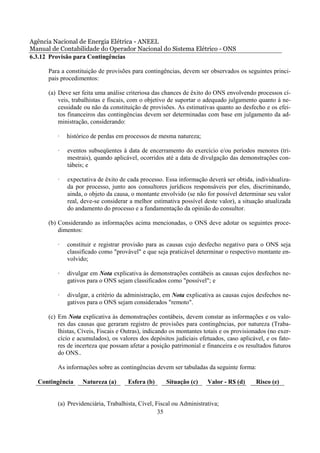 Agência Nacional de Energia Elétrica - ANEEL
Manual de Contabilidade do Operador Nacional do Sistema Elétrico - ONS
6.3.12 Provisão para Contingências

      Para a constituição de provisões para contingências, devem ser observados os seguintes princi-
      pais procedimentos:

      (a) Deve ser feita uma análise criteriosa das chances de êxito do ONS envolvendo processos cí-
          veis, trabalhistas e fiscais, com o objetivo de suportar o adequado julgamento quanto à ne-
          cessidade ou não da constituição de provisões. As estimativas quanto ao desfecho e os efei-
          tos financeiros das contingências devem ser determinadas com base em julgamento da ad-
          ministração, considerando:

         ·   histórico de perdas em processos de mesma natureza;

         ·   eventos subseqüentes à data de encerramento do exercício e/ou períodos menores (tri-
             mestrais), quando aplicável, ocorridos até a data de divulgação das demonstrações con-
             tábeis; e

         ·   expectativa de êxito de cada processo. Essa informação deverá ser obtida, individualiza-
             da por processo, junto aos consultores jurídicos responsáveis por eles, discriminando,
             ainda, o objeto da causa, o montante envolvido (se não for possível determinar seu valor
             real, deve-se considerar a melhor estimativa possível deste valor), a situação atualizada
             do andamento do processo e a fundamentação da opinião do consultor.

      (b) Considerando as informações acima mencionadas, o ONS deve adotar os seguintes proce-
          dimentos:

         ·   constituir e registrar provisão para as causas cujo desfecho negativo para o ONS seja
             classificado como "provável" e que seja praticável determinar o respectivo montante en-
             volvido;

         ·   divulgar em Nota explicativa às demonstrações contábeis as causas cujos desfechos ne-
             gativos para o ONS sejam classificados como "possível"; e

         ·   divulgar, a critério da administração, em Nota explicativa as causas cujos desfechos ne-
             gativos para o ONS sejam considerados "remoto".

      (c) Em Nota explicativa às demonstrações contábeis, devem constar as informações e os valo-
          res das causas que geraram registro de provisões para contingências, por natureza (Traba-
          lhistas, Cíveis, Fiscais e Outras), indicando os montantes totais e os provisionados (no exer-
          cício e acumulados), os valores dos depósitos judiciais efetuados, caso aplicável, e os fato-
          res de incerteza que possam afetar a posição patrimonial e financeira e os resultados futuros
          do ONS..

         As informações sobre as contingências devem ser tabuladas da seguinte forma:

  Contingência     Natureza (a)       Esfera (b)     Situação (c)     Valor - R$ (d)     Risco (e)


         (a) Previdenciária, Trabalhista, Cível, Fiscal ou Administrativa;
                                                  35
 