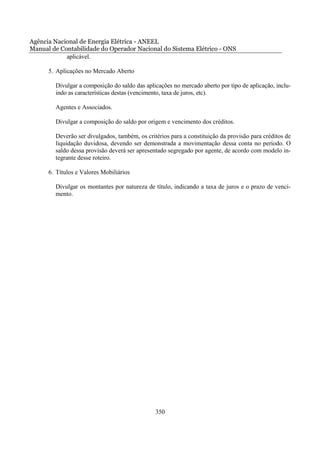 Agência Nacional de Energia Elétrica - ANEEL
Manual de Contabilidade do Operador Nacional do Sistema Elétrico - ONS
            aplicável.

      5. Aplicações no Mercado Aberto

        Divulgar a composição do saldo das aplicações no mercado aberto por tipo de aplicação, inclu-
        indo as características destas (vencimento, taxa de juros, etc).

        Agentes e Associados.

        Divulgar a composição do saldo por origem e vencimento dos créditos.

        Deverão ser divulgados, também, os critérios para a constituição da provisão para créditos de
        liquidação duvidosa, devendo ser demonstrada a movimentação dessa conta no período. O
        saldo dessa provisão deverá ser apresentado segregado por agente, de acordo com modelo in-
        tegrante desse roteiro.

      6. Títulos e Valores Mobiliários

        Divulgar os montantes por natureza de título, indicando a taxa de juros e o prazo de venci-
        mento.




                                               350
 