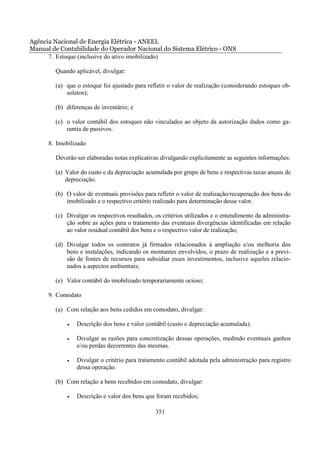Agência Nacional de Energia Elétrica - ANEEL
Manual de Contabilidade do Operador Nacional do Sistema Elétrico - ONS
      7. Estoque (inclusive do ativo imobilizado)

        Quando aplicável, divulgar:

        (a) que o estoque foi ajustado para refletir o valor de realização (considerando estoques ob-
            soletos);

        (b) diferenças de inventário; e

        (c) o valor contábil dos estoques não vinculados ao objeto da autorização dados como ga-
            rantia de passivos.

      8. Imobilizado

        Deverão ser elaboradas notas explicativas divulgando explicitamente as seguintes informações:

        (a) Valor do custo e da depreciação acumulada por grupo de bens e respectivas taxas anuais de
            depreciação.

        (b) O valor de eventuais provisões para refletir o valor de realização/recuperação dos bens do
            imobilizado e o respectivo critério realizado para determinação desse valor.

        (c) Divulgar os respectivos resultados, os critérios utilizados e o entendimento da administra-
            ção sobre as ações para o tratamento das eventuais divergências identificadas em relação
            ao valor residual contábil dos bens e o respectivo valor de realização;

        (d) Divulgar todos os contratos já firmados relacionados à ampliação e/ou melhoria dos
            bens e instalações, indicando os montantes envolvidos, o prazo de realização e a previ-
            são de fontes de recursos para subsidiar esses investimentos, inclusive aqueles relacio-
            nados a aspectos ambientais;

        (e) Valor contábil do imobilizado temporariamente ocioso;

      9. Comodato

        (a) Com relação aos bens cedidos em comodato, divulgar:

             •   Descrição dos bens e valor contábil (custo e depreciação acumulada).

             •   Divulgar as razões para concretização dessas operações, medindo eventuais ganhos
                 e/ou perdas decorrentes das mesmas.

             •   Divulgar o critério para tratamento contábil adotada pela administração para registro
                 dessa operação.

        (b) Com relação a bens recebidos em comodato, divulgar:

             •   Descrição e valor dos bens que foram recebidos;

                                                351
 