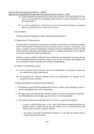 Agência Nacional de Energia Elétrica - ANEEL
Manual de Contabilidade do Operador Nacional do Sistema Elétrico - ONS
           (e) a base utilizada para determinar esse preço (por exemplo, se foi determinado em refe-
               rência a um mercado ativo ou qualquer outra forma), se o valor recuperável é o preço
               de venda líquido; e

            (f) se o valor recuperável é o valor de uso, as taxas de desconto utilizadas na estimativa
                atual ou na anterior (se for o caso) do valor de uso.

       14.Fornecedores

         Divulgar de forma segregada os saldos dos principais fornecedores.

       15.Empréstimos e Financiamentos

         Divulgar todas as cláusulas de compromissos assumidos relacionados aos contratos de emprés-
         timos e financiamentos relevantes, tais como, as taxas de juros, as datas de vencimento, as ga-
         rantias, a moeda e a forma de atualização, incluindo eventual não-atendimento, parcial ou total,
         dessas cláusulas, indicando as penalidades inerentes e o estágio de discussão com os respecti-
         vos credores, quanto às respectivas implicações.

         Informar eventuais relatórios elaborados para atendimento de disposições contratuais destina-
         dos às instituições financeiras credoras e, para os casos em que os mesmos são auditados, des-
         crever eventuais ressalvas indicadas pelos auditores independentes.

       16.Tributos e Contribuições Sociais

         (a) Ativos e passivos fiscais relevantes devem ser apresentados em separado de outros ati-
             vos e passivos no balanço patrimonial.

         (b) Ativos/passivos de impostos diferidos devem ser apresentados em separado de ati-
             vos/passivos fiscais correntes.

       17.Imposto de Renda e Contribuição Social Diferidos

         1. Demonstrar a base de cálculo detalhada dos créditos e valores a pagar diferidos, inclusive
            quanto à segregação entre curto e longo prazo;

         2. Divulgar o prazo de realização dos referidos créditos, com base em projeções orçamentá-
            rias elaboradas pela administração, que deverão ser revisados anualmente.

         3. Em relação às diferenças temporárias, devem ser feitas as seguintes divulgações:

               •   o valor (e a data de prescrição, se for o caso) das diferenças temporárias dedutíveis,
                   prejuízos fiscais e créditos fiscais não aproveitados, sem o reconhecimento, no ba-
                   lanço, de ativo referente a imposto diferido;

               •   em relação a cada tipo de diferença temporária e a cada tipo de prejuízo fiscal e
                   crédito fiscal não aproveitado:


                                                  353
 