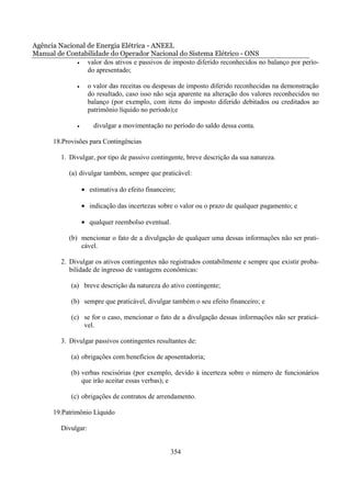 Agência Nacional de Energia Elétrica - ANEEL
Manual de Contabilidade do Operador Nacional do Sistema Elétrico - ONS
             •   valor dos ativos e passivos de imposto diferido reconhecidos no balanço por perío-
                 do apresentado;

               •     o valor das receitas ou despesas de imposto diferido reconhecidas na demonstração
                     do resultado, caso isso não seja aparente na alteração dos valores reconhecidos no
                     balanço (por exemplo, com itens do imposto diferido debitados ou creditados ao
                     patrimônio líquido no período);e

               •       divulgar a movimentação no período do saldo dessa conta.

       18.Provisões para Contingências

         1. Divulgar, por tipo de passivo contingente, breve descrição da sua natureza.

            (a) divulgar também, sempre que praticável:

                   • estimativa do efeito financeiro;

                   • indicação das incertezas sobre o valor ou o prazo de qualquer pagamento; e

                   • qualquer reembolso eventual.

            (b) mencionar o fato de a divulgação de qualquer uma dessas informações não ser prati-
                cável.

         2. Divulgar os ativos contingentes não registrados contabilmente e sempre que existir proba-
            bilidade de ingresso de vantagens econômicas:

             (a) breve descrição da natureza do ativo contingente;

             (b) sempre que praticável, divulgar também o seu efeito financeiro; e

             (c) se for o caso, mencionar o fato de a divulgação dessas informações não ser praticá-
                 vel.

         3. Divulgar passivos contingentes resultantes de:

             (a) obrigações com benefícios de aposentadoria;

             (b) verbas rescisórias (por exemplo, devido à incerteza sobre o número de funcionários
                 que irão aceitar essas verbas); e

             (c) obrigações de contratos de arrendamento.

       19.Patrimônio Líquido

         Divulgar:


                                                   354
 