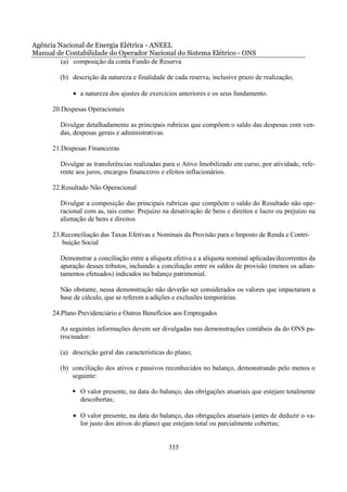 Agência Nacional de Energia Elétrica - ANEEL
Manual de Contabilidade do Operador Nacional do Sistema Elétrico - ONS
         (a) composição da conta Fundo de Reserva

        (b) descrição da natureza e finalidade de cada reserva, inclusive prazo de realização;

             • a natureza dos ajustes de exercícios anteriores e os seus fundamento.

      20.Despesas Operacionais

        Divulgar detalhadamente as principais rubricas que compõem o saldo das despesas com ven-
        das, despesas gerais e administrativas.

      21.Despesas Financeiras

        Divulgar as transferências realizadas para o Ativo Imobilizado em curso, por atividade, refe-
        rente aos juros, encargos financeiros e efeitos inflacionários.

      22.Resultado Não Operacional

        Divulgar a composição das principais rubricas que compõem o saldo do Resultado não ope-
        racional com as, tais como: Prejuízo na desativação de bens e direitos e lucro ou prejuízo na
        alienação de bens e direitos

      23.Reconciliação das Taxas Efetivas e Nominais da Provisão para o Imposto de Renda e Contri-
         buição Social

        Demonstrar a conciliação entre a alíquota efetiva e a alíquota nominal aplicadas/decorrentes da
        apuração desses tributos, incluindo a conciliação entre os saldos de provisão (menos os adian-
        tamentos efetuados) indicados no balanço patrimonial.

        Não obstante, nessa demonstração não deverão ser considerados os valores que impactaram a
        base de cálculo, que se referem a adições e exclusões temporárias.

      24.Plano Previdenciário e Outros Benefícios aos Empregados

        As seguintes informações devem ser divulgadas nas demonstrações contábeis da do ONS pa-
        trocinador:

        (a) descrição geral das características do plano;

        (b) conciliação dos ativos e passivos reconhecidos no balanço, demonstrando pelo menos o
            seguinte:

               O valor presente, na data do balanço, das obrigações atuariais que estejam totalmente
               descobertas;

             • O valor presente, na data do balanço, das obrigações atuariais (antes de deduzir o va-
               lor justo dos ativos do plano) que estejam total ou parcialmente cobertas;


                                                355
 