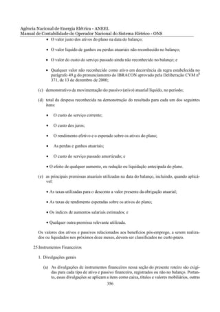 Agência Nacional de Energia Elétrica - ANEEL
Manual de Contabilidade do Operador Nacional do Sistema Elétrico - ONS
            • O valor justo dos ativos do plano na data do balanço;

             • O valor líquido de ganhos ou perdas atuariais não reconhecido no balanço;

             • O valor do custo do serviço passado ainda não reconhecido no balanço; e

             • Qualquer valor não reconhecido como ativo em decorrência da regra estabelecida no
               parágrafo 49.g do pronunciamento do IBRACON aprovado pela Deliberação CVM n0
               371, de 13 de dezembro de 2000;

        (c) demonstrativo da movimentação do passivo (ativo) atuarial líquido, no período;

        (d) total da despesa reconhecida na demonstração do resultado para cada um dos seguintes
            itens:

             •   O custo do serviço corrente;

             •   O custo dos juros;

             •   O rendimento efetivo e o esperado sobre os ativos do plano;

             •   As perdas e ganhos atuariais;

             •   O custo do serviço passado amortizado; e

             • O efeito de qualquer aumento, ou redução ou liquidação antecipada do plano.

        (e) as principais premissas atuariais utilizadas na data do balanço, incluindo, quando aplicá-
            vel:

             • As taxas utilizadas para o desconto a valor presente da obrigação atuarial;

             • As taxas de rendimento esperadas sobre os ativos do plano;

             • Os índices de aumentos salariais estimados; e

             • Qualquer outra premissa relevante utilizada.

        Os valores dos ativos e passivos relacionados aos benefícios pós-emprego, a serem realiza-
        dos ou liquidados nos próximos doze meses, devem ser classificados no curto prazo.

      25.Instrumentos Financeiros

        1. Divulgações gerais

           (a) As divulgações de instrumentos financeiros nessa seção do presente roteiro são exigi-
               das para cada tipo de ativo e passivo financeiro, registrados ou não no balanço. Portan-
               to, essas divulgações se aplicam a itens como caixa, títulos e valores mobiliários, outras
                                                 356
 