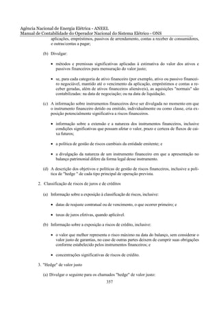 Agência Nacional de Energia Elétrica - ANEEL
Manual de Contabilidade do Operador Nacional do Sistema Elétrico - ONS
              aplicações, empréstimos, passivos de arrendamento, contas a receber de consumidores,
              e outras/contas a pagar;

            (b) Divulgar:

                • métodos e premissas significativas aplicadas à estimativa do valor dos ativos e
                  passivos financeiros para mensuração do valor justo;

                • se, para cada categoria de ativo financeiro (por exemplo, ativo ou passivo financei-
                  ro negociável, mantido até o vencimento da aplicação, empréstimos e contas a re-
                  ceber geradas, além de ativos financeiros alienáveis), as aquisições "normais" são
                  contabilizadas: na data de negociação; ou na data de liquidação.

            (c) A informação sobre instrumentos financeiros deve ser divulgada no momento em que
                o instrumento financeiro detido ou emitido, individualmente ou como classe, cria ex-
                posição potencialmente significativa a riscos financeiros.

                • informação sobre a extensão e a natureza dos instrumentos financeiros, inclusive
                  condições significativas que possam afetar o valor, prazo e certeza de fluxos de cai-
                  xa futuros;

                • a política de gestão de riscos cambiais da entidade emitente; e

                • a divulgação da natureza de um instrumento financeiro em que a apresentação no
                  balanço patrimonial difere da forma legal desse instrumento.

            (d) A descrição dos objetivos e políticas de gestão de riscos financeiros, inclusive a polí-
                tica de "hedge " de cada tipo principal de operação prevista.

         2. Classificação de riscos de juros e de créditos

            (a) Informação sobre a exposição à classificação de riscos, inclusive:

                • datas de reajuste contratual ou de vencimento, o que ocorrer primeiro; e

                • taxas de juros efetivas, quando aplicável.

            (b) Informação sobre a exposição a riscos de crédito, inclusive:

                • o valor que melhor representa o risco máximo na data do balanço, sem considerar o
                  valor justo de garantias, no caso de outras partes deixem de cumprir suas obrigações
                  conforme estabelecido pelos instrumentos financeiros; e

                • concentrações significativas de riscos de crédito.

         3. "Hedge" de valor justo

            (a) Divulgar o seguinte para os chamados "hedge" de valor justo:
                                                  357
 