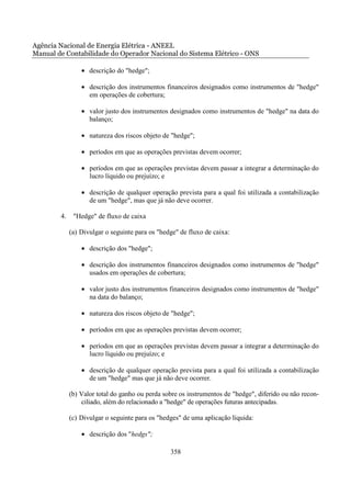 Agência Nacional de Energia Elétrica - ANEEL
Manual de Contabilidade do Operador Nacional do Sistema Elétrico - ONS

                 • descrição do "hedge";

                 • descrição dos instrumentos financeiros designados como instrumentos de "hedge"
                   em operações de cobertura;

                 • valor justo dos instrumentos designados como instrumentos de "hedge" na data do
                   balanço;

                 • natureza dos riscos objeto de "hedge";

                 • períodos em que as operações previstas devem ocorrer;

                 • períodos em que as operações previstas devem passar a integrar a determinação do
                   lucro líquido ou prejuízo; e

                 • descrição de qualquer operação prevista para a qual foi utilizada a contabilização
                   de um "hedge", mas que já não deve ocorrer.

        4.    "Hedge" de fluxo de caixa

             (a) Divulgar o seguinte para os "hedge" de fluxo de caixa:

                 • descrição dos "hedge";

                 • descrição dos instrumentos financeiros designados como instrumentos de "hedge"
                   usados em operações de cobertura;

                 • valor justo dos instrumentos financeiros designados como instrumentos de "hedge"
                   na data do balanço;

                 • natureza dos riscos objeto de "hedge";

                 • períodos em que as operações previstas devem ocorrer;

                 • períodos em que as operações previstas devem passar a integrar a determinação do
                   lucro líquido ou prejuízo; e

                 • descrição de qualquer operação prevista para a qual foi utilizada a contabilização
                   de um "hedge" mas que já não deve ocorrer.

             (b) Valor total do ganho ou perda sobre os instrumentos de "hedge", diferido ou não recon-
                 ciliado, além do relacionado a "hedge" de operações futuras antecipadas.

             (c) Divulgar o seguinte para os "hedges" de uma aplicação líquida:

                 • descrição dos "hedgs";

                                                 358
 