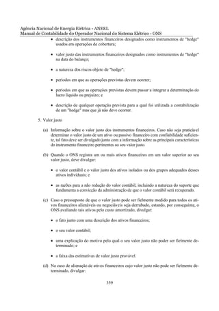 Agência Nacional de Energia Elétrica - ANEEL
Manual de Contabilidade do Operador Nacional do Sistema Elétrico - ONS
              • descrição dos instrumentos financeiros designados como instrumentos de "hedge"
                  usados em operações de cobertura;

                • valor justo das instrumentos financeiros designados como instrumentos de "hedge"
                  na data do balanço;

                • a natureza dos riscos objeto de "hedge";

                • períodos em que as operações previstas devem ocorrer;

                • períodos em que as operações previstas devem passar a integrar a determinação do
                  lucro líquido ou prejuízo; e

                • descrição de qualquer operação prevista para a qual foi utilizada a contabilização
                  de um "hedge" mas que já não deve ocorrer.

         5. Valor justo

            (a) Informação sobre o valor justo dos instrumentos financeiros. Caso não seja praticável
                determinar o valor justo de um ativo ou passivo financeiro com confiabilidade suficien-
                te, tal fato deve ser divulgado junto com a informação sobre as principais características
                do instrumento financeiro pertinentes ao seu valor justo.

            (b) Quando o ONS registra um ou mais ativos financeiros em um valor superior ao seu
                valor justo, deve divulgar:

                • o valor contábil e o valor justo dos ativos isolados ou dos grupos adequados desses
                  ativos individuais; e

                • as razões para a não redução do valor contábil, incluindo a natureza do suporte que
                  fundamenta a convicção da administração de que o valor contábil será recuperado.

            (c) Caso o pressuposto de que o valor justo pode ser fielmente medido para todos os ati-
                vos financeiros alienáveis ou negociáveis seja derrubado, estando, por conseguinte, o
                ONS avaliando tais ativos pelo custo amortizado, divulgar:

                • o fato junto com uma descrição dos ativos financeiros;

                • o seu valor contábil;

                • uma explicação do motivo pelo qual o seu valor justo não poder ser fielmente de-
                  terminado; e

                • a faixa das estimativas de valor justo provável.

            (d) No caso de alienação de ativos financeiros cujo valor justo não pode ser fielmente de-
                terminado, divulgar:

                                                  359
 