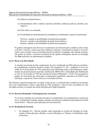 Agência Nacional de Energia Elétrica - ANEEL
Manual de Contabilidade do Operador Nacional do Sistema Elétrico - ONS

            (b) Judicial ou administrativa;

            (c) Jurisprudências sobre a matéria, decisões proferidas, instâncias judiciais, doutrina, ana-
                logia etc.;

            (d) Valor efetivo ou estimado;

            (e) Possibilidade de materialização da contingência, considerando a seguinte classificação:

            ·    Provável - quando as possibilidades de perda forem grandes;
            ·    Possível - quando as possibilidades de perda forem médias; e
            ·    Remota - quando as possibilidades de perda forem pequenas.

       Os ganhos contingentes não devem ser reconhecidos nas demonstrações contábeis (como contas
       a receber e receita), a menos que haja evidências concretas e incontestáveis quanto à sua reali-
       zação, como exemplo: casos envolvendo processos judiciais, já julgados, não cabendo contesta-
       ção quanto ao mérito. A possível existência de tais ganhos contingentes deverá ser divulgada
       em Nota explicativa às demonstrações contábeis.

6.3.13 Reserva de Reavaliação

       A eventual reavaliação de bens componentes do ativo imobilizado do ONS pode ser reconheci-
       da contabilmente, conforme faculta os artigos 182- parágrafo 3º e 187 – parágrafo 2º da Lei no
       6.404, de 15 de dezembro de 1976, desde que sejam observados todos os procedimentos estabe-
       lecidos em pronunciamento específico emitido pelo IBRACON e referendado pela Deliberação
       no 183, de 19 de junho de 1995 da Comissão de Valores Mobiliários - CVM. Tal reavaliação só
       poderá ser feita desde que observadas as disposições regulatórias específicas da ANEEL para
       realização e registro de valores relativos à reavaliação de bens.

Não obstante, especial atenção deve ser dada ao fato de que o reconhecimento contábil da reavaliação
deve estar condicionado à efetiva capacidade do ONS recuperar o valor do ativo reavaliado em suas
atividades normais, em função das tarifas definidas pelo Órgão Regulador.


6.3.14 Recursos Destinados a Participação dos Associados

       Os recursos recebidos de associados deverão ser contabilizados em contrapartida ao registro do
       ativo, no Patrimônio Líquido, quando recebido com absoluta condição de permanência no ONS
       (conta 246.01 – Recursos para Aplicação em Investimentos).

6.3.15 Resultado do Exercício

       1-       No subgrupo 611 - Receita Líquida, serão registradas as receitas de Encargos da Trans-
                missão e Outras Receitas e Rendas, e como retificadora, os Tributos e Contribuições sobre
                as Receitas.



                                                    36
 