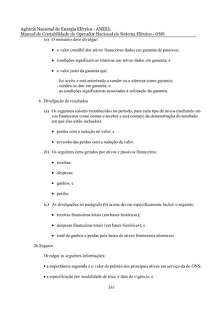 Agência Nacional de Energia Elétrica - ANEEL
Manual de Contabilidade do Operador Nacional do Sistema Elétrico - ONS
           (e) O mutuário deve divulgar:

               • o valor contábil dos ativos financeiros dados em garantia de passivos;

               • condições significativas relativas aos ativos dados em garantia; e

               • o valor justo da garantia que:

                   . foi aceita e está autorizado a vender ou a oferecer como garantia;
                   . vendeu ou deu em garantia; e
                   . as condições significativas associadas à utilização da garantia.

        6. Divulgação de resultados

           (a) Os seguintes valores reconhecidos no período, para cada tipo de ativos (incluindo ati-
               vos financeiros como contas a receber e a(s) conta(s) da demonstração do resultado
               em que eles estão incluídos):

               • perdas com a redução de valor; e

               • reversão das perdas com a redução de valor.

           (b) Os seguintes itens gerados por ativos e passivos financeiros:

               • receitas;

               • despesas;

               • ganhos; e

               • perdas.

           (c) As divulgações no parágrafo (b) acima devem especificamente incluir o seguinte:

               • receitas financeiras totais (em bases históricas);

               • despesas financeiras totais (em bases históricas); e

               • total de ganhos e perdas pela baixa de ativos financeiros alienáveis.

      26.Seguros

           Divulgar as seguintes informações:

           • a importância segurada e o valor do prêmio dos principais ativos em serviço da do ONS;

           • a especificação por modalidade de risco e data de vigência; e

                                                  361
 